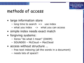 methods of access
• large information store
– long time to search => use index
– what you index -> what you can access
• simple index needs exact match
• forgiving systems:
– Xerox “do what I mean” (DWIM)
– SOUNDEX – McCloud ~ MacCleod
• access without structure …
– free text indexing (all the words in a document)
– needs lots of space!!
 