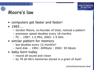 Moore’s law
• computers get faster and faster!
• 1965 …
– Gordon Moore, co-founder of Intel, noticed a pattern
– processor speed doubles every 18 months
– PC … 1987: 1.5 Mhz, 2002: 1.5 GHz
• similar pattern for memory
– but doubles every 12 months!!
– hard disk … 1991: 20Mbyte : 2002: 30 Gbyte
• baby born today
– record all sound and vision
– by 70 all life’s memories stored in a grain of dust!
/e3/online/moores-law/
 
