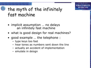 the myth of the infinitely
fast machine
• implicit assumption … no delays
an infinitely fast machine
• what is good design for real machines?
• good example … the telephone :
– type keys too fast
– hear tones as numbers sent down the line
– actually an accident of implementation
– emulate in deisgn
 