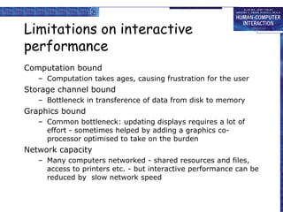 Limitations on interactive
performance
Computation bound
– Computation takes ages, causing frustration for the user
Storage channel bound
– Bottleneck in transference of data from disk to memory
Graphics bound
– Common bottleneck: updating displays requires a lot of
effort - sometimes helped by adding a graphics co-
processor optimised to take on the burden
Network capacity
– Many computers networked - shared resources and files,
access to printers etc. - but interactive performance can be
reduced by slow network speed
 
