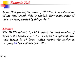 In an IPv4 packet, the value of HLEN is 5, and the value of the total length field is 0x0028. How many bytes of data are being carried by this packet? Solution The HLEN value is 5, which means the total number of bytes in the header is 5 × 4, or 20 bytes (no options). The total length is 40 bytes, which means the packet is carrying  20  bytes of data (40 − 20). Example 20.3 