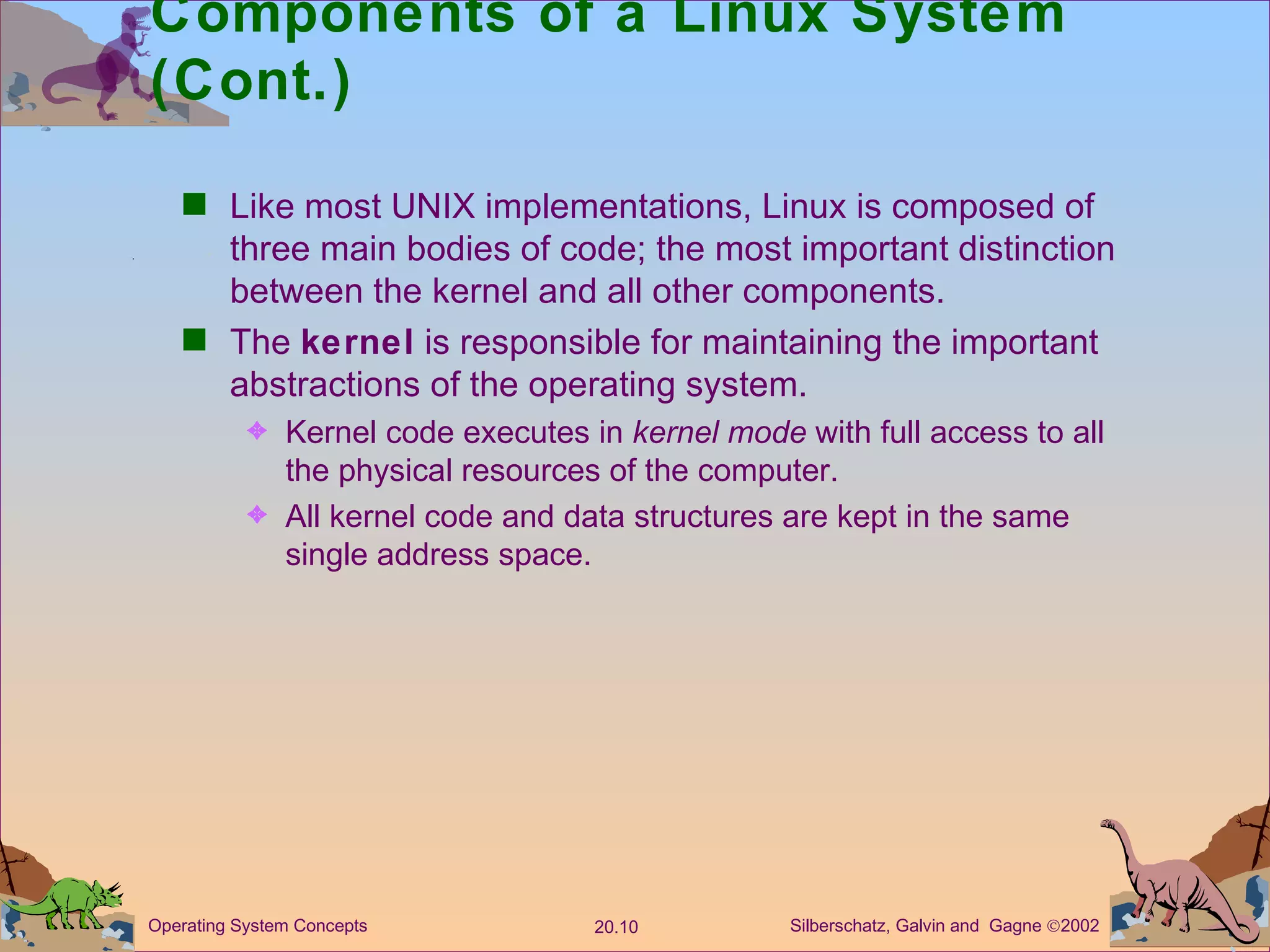 Components of a Linux System (Cont.) Like most UNIX implementations, Linux is composed of three main bodies of code; the most important distinction between the kernel and all other components. The  kernel  is responsible for maintaining the important abstractions of the operating system. Kernel code executes in  kernel mode  with full access to all the physical resources of the computer. All kernel code and data structures are kept in the same single address space. 
