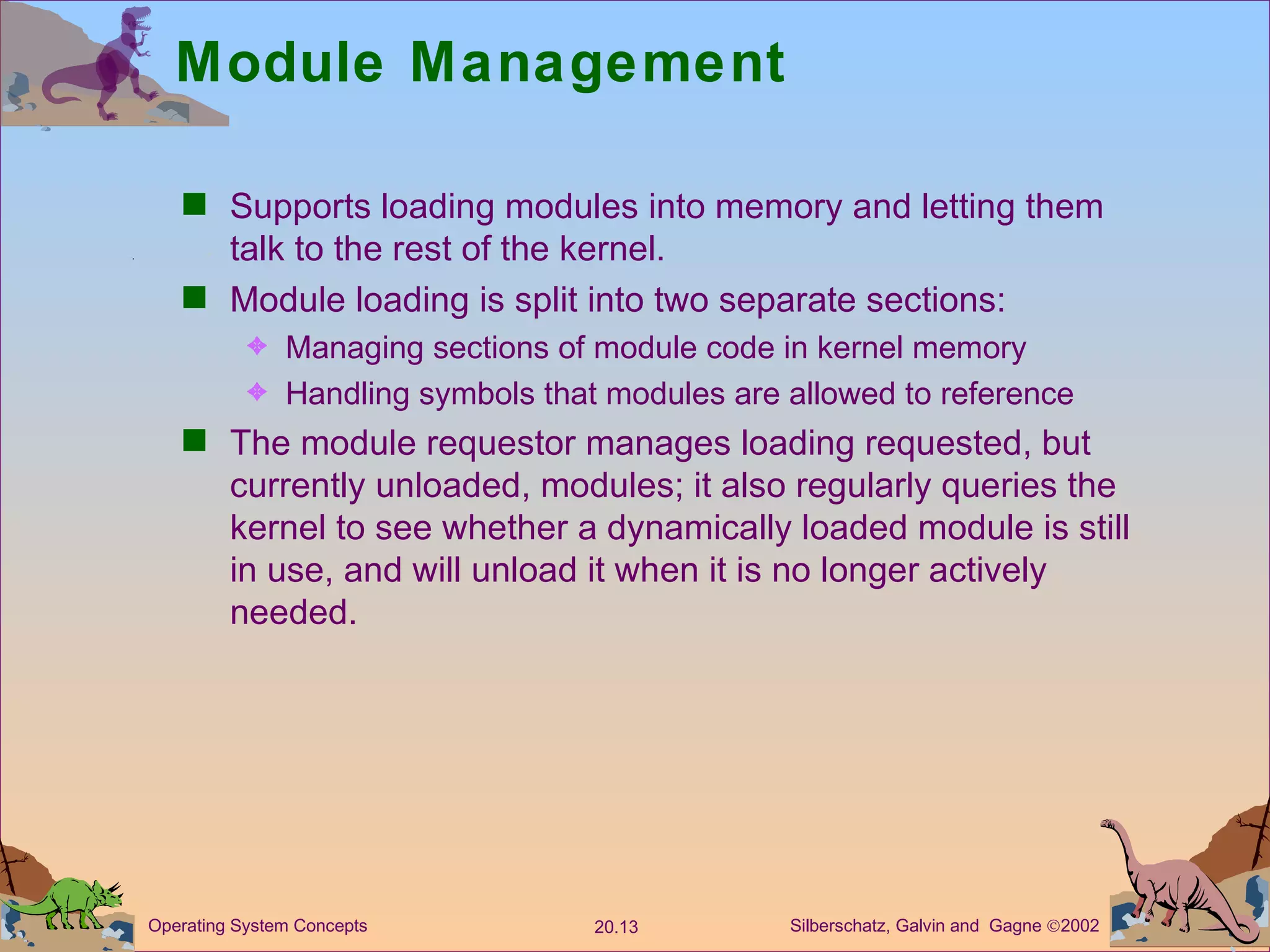 Module Management Supports loading modules into memory and letting them talk to the rest of the kernel. Module loading is split into two separate sections: Managing sections of module code in kernel memory Handling symbols that modules are allowed to reference The module requestor manages loading requested, but currently unloaded, modules; it also regularly queries the kernel to see whether a dynamically loaded module is still in use, and will unload it when it is no longer actively needed. 