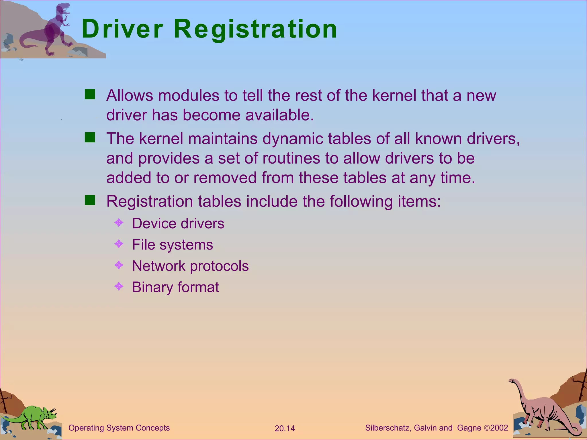 Driver Registration Allows modules to tell the rest of the kernel that a new driver has become available. The kernel maintains dynamic tables of all known drivers, and provides a set of routines to allow drivers to be added to or removed from these tables at any time. Registration tables include the following items:  Device drivers File systems  Network protocols Binary format 