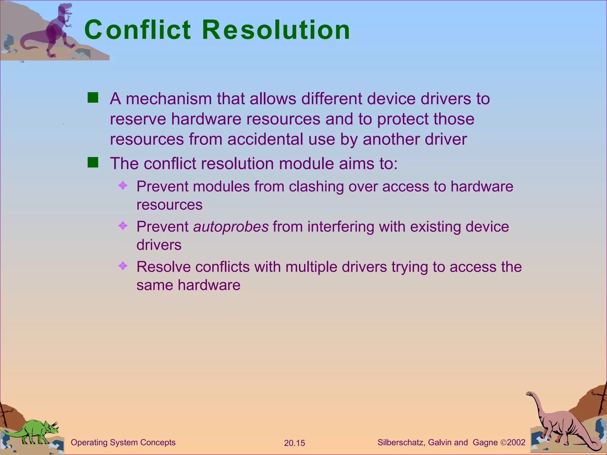 Conflict Resolution A mechanism that allows different device drivers to reserve hardware resources and to protect those resources from accidental use by another driver The conflict resolution module aims to: Prevent modules from clashing over access to hardware resources Prevent  autoprobes  from interfering with existing device drivers Resolve conflicts with multiple drivers trying to access the same hardware 