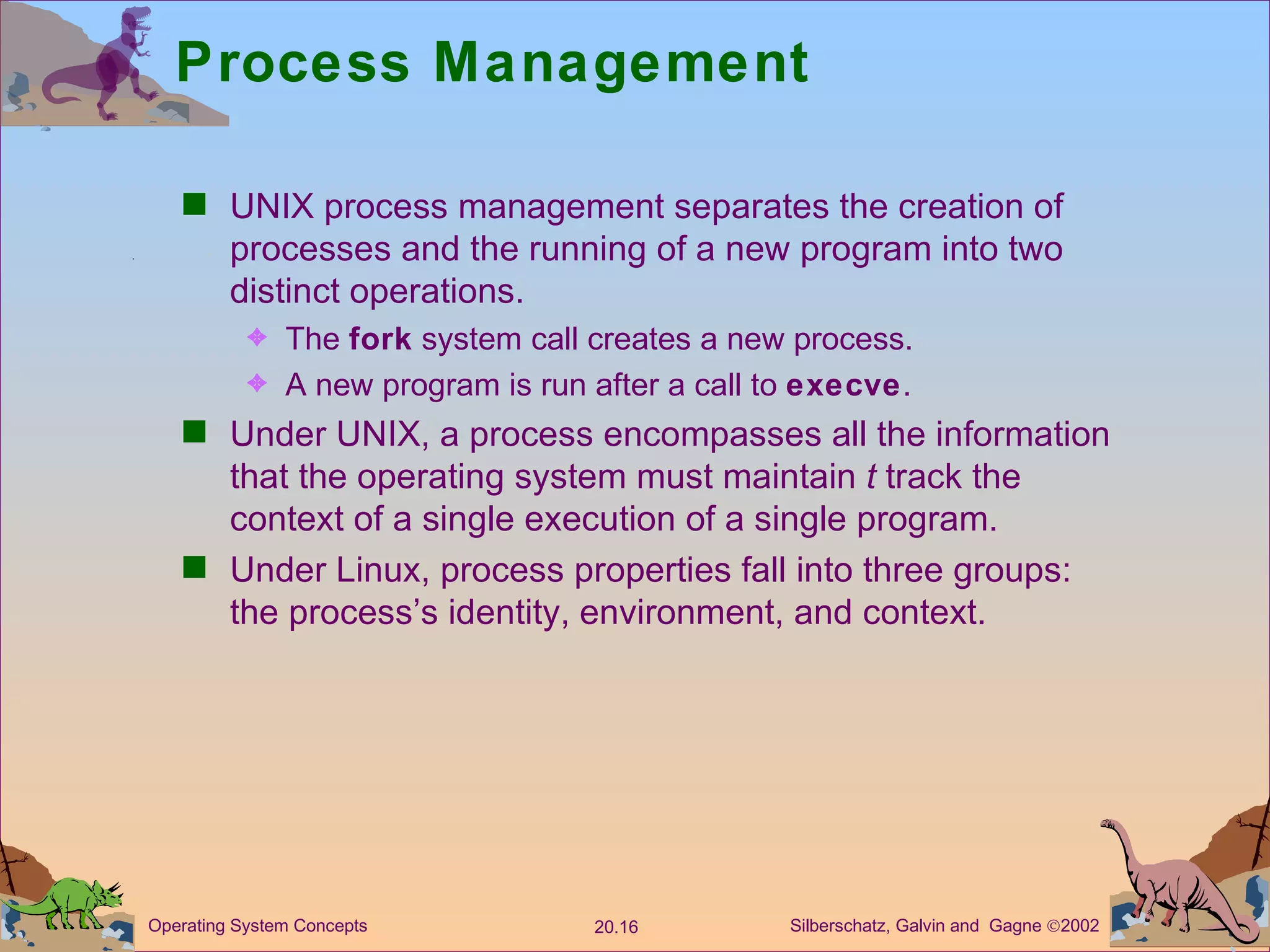 Process Management UNIX process management separates the creation of processes and the running of a new program into two distinct operations. The  fork  system call creates a new process. A new program is run after a call to  execve . Under UNIX, a process encompasses all the information that the operating system must maintain  t  track the context of a single execution of a single program. Under Linux, process properties fall into three groups:  the process’s identity, environment, and context. 