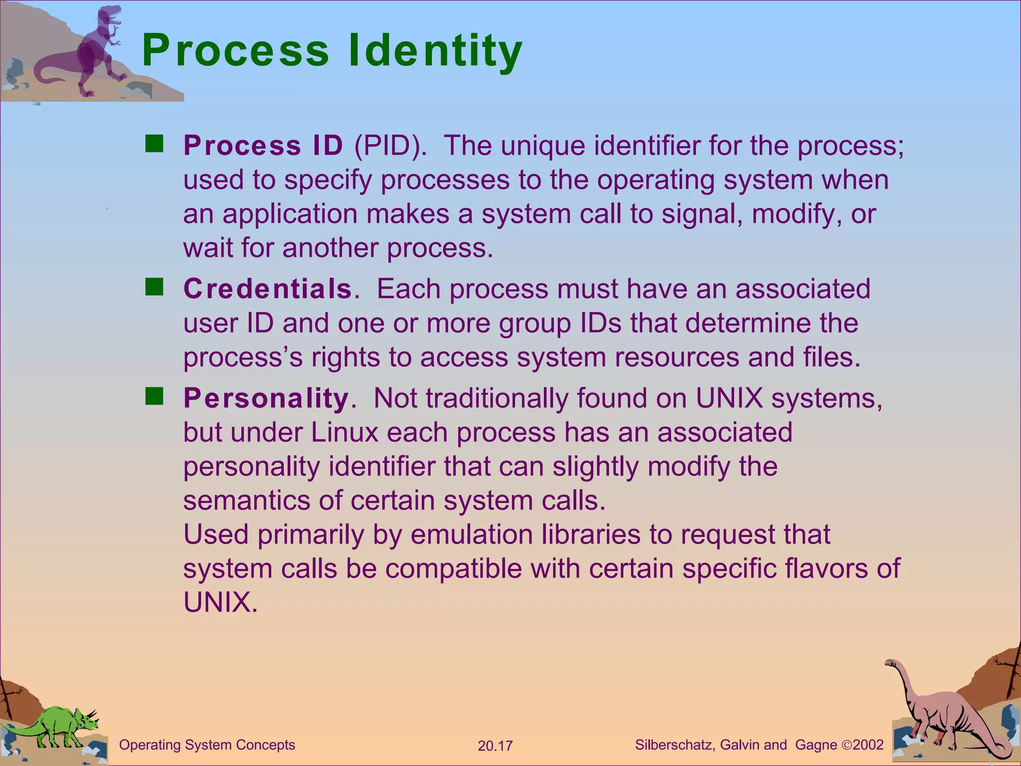 Process Identity Process ID  (PID).  The unique identifier for the process; used to specify processes to the operating system when an application makes a system call to signal, modify, or wait for another process. Credentials .  Each process must have an associated user ID and one or more group IDs that determine the process’s rights to access system resources and files. Personality .  Not traditionally found on UNIX systems, but under Linux each process has an associated personality identifier that can slightly modify the semantics of certain system calls. Used primarily by emulation libraries to request that system calls be compatible with certain specific flavors of UNIX. 