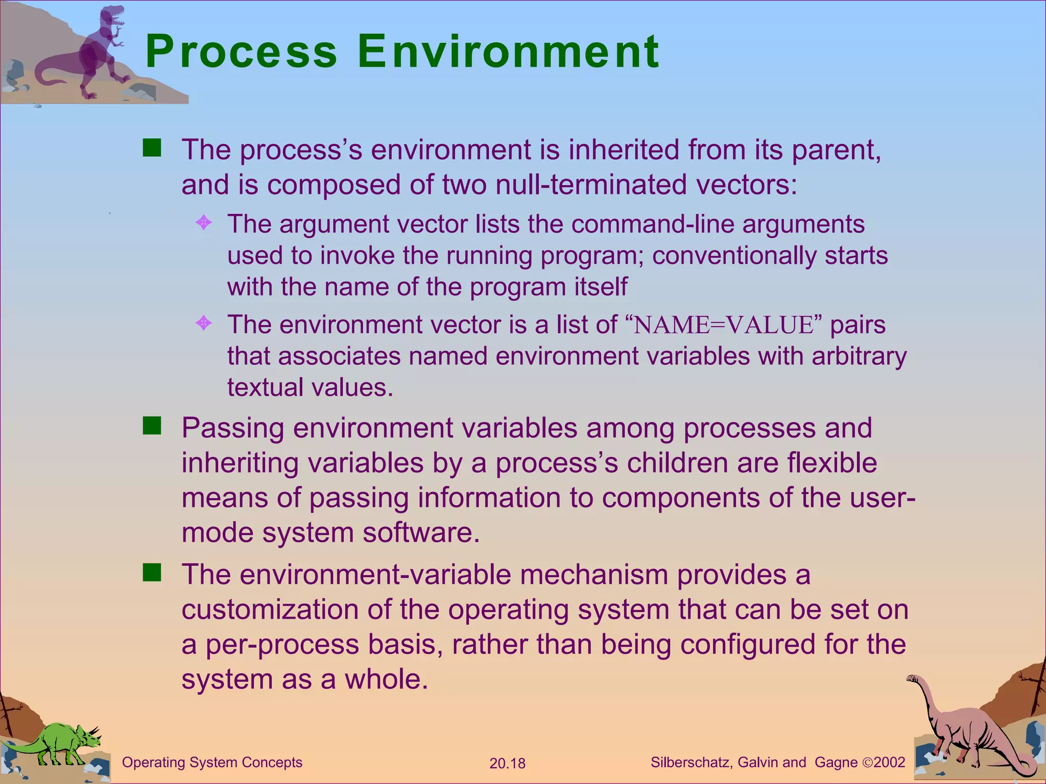 Process Environment The process’s environment is inherited from its parent, and is composed of two null-terminated vectors: The argument vector lists the command-line arguments used to invoke the running program; conventionally starts with the name of the program itself The environment vector is a list of “ NAME=VALUE ” pairs that associates named environment variables with arbitrary textual values. Passing environment variables among processes and inheriting variables by a process’s children are flexible means of passing information to components of the user-mode system software. The environment-variable mechanism provides a customization of the operating system that can be set on a per-process basis, rather than being configured for the system as a whole. 
