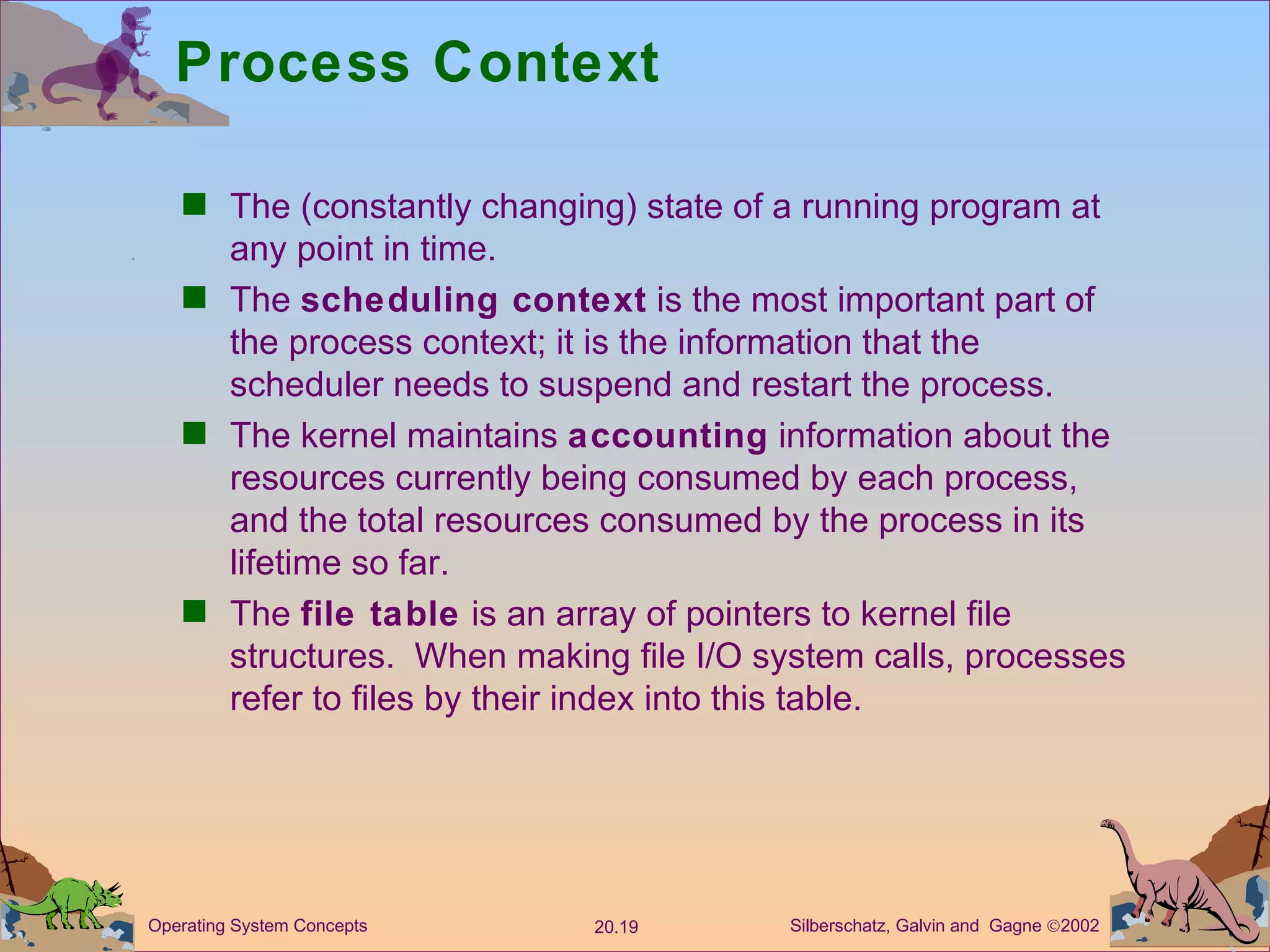 Process Context The (constantly changing) state of a running program at any point in time. The  scheduling context  is the most important part of the process context; it is the information that the scheduler needs to suspend and restart the process. The kernel maintains  accounting  information about the resources currently being consumed by each process, and the total resources consumed by the process in its lifetime so far. The  file table  is an array of pointers to kernel file structures.  When making file I/O system calls, processes refer to files by their index into this table. 