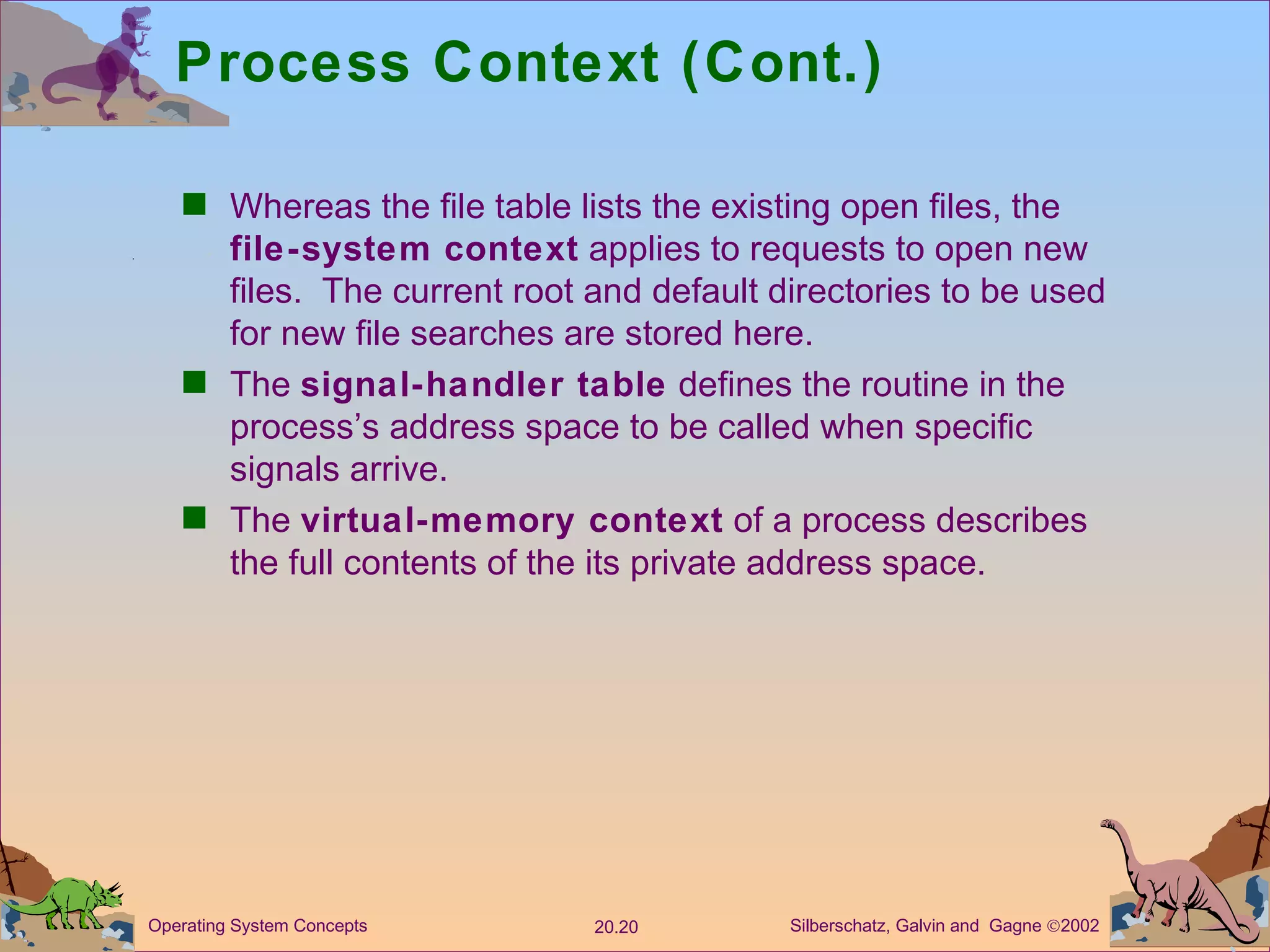 Process Context (Cont.) Whereas the file table lists the existing open files, the  file-system context  applies to requests to open new files.  The current root and default directories to be used for new file searches are stored here. The  signal-handler table  defines the routine in the process’s address space to be called when specific signals arrive. The  virtual-memory context  of a process describes the full contents of the its private address space. 