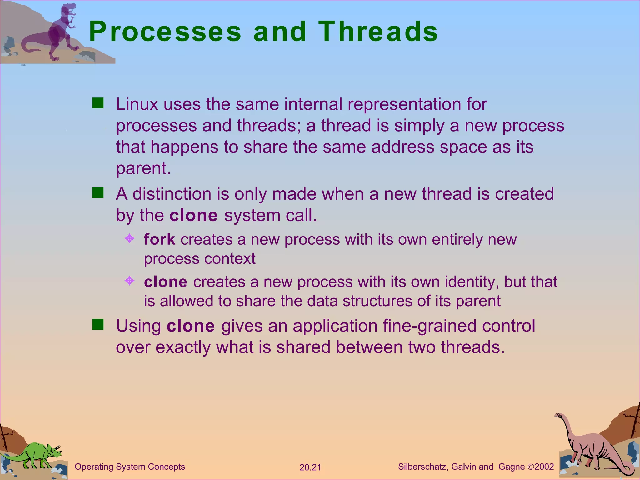 Processes and Threads Linux uses the same internal representation for processes and threads; a thread is simply a new process that happens to share the same address space as its parent. A distinction is only made when a new thread is created by the  clone  system call. fork  creates a new process with its own entirely new process context clone  creates a new process with its own identity, but that is allowed to share the data structures of its parent Using  clone  gives an application fine-grained control over exactly what is shared between two threads. 