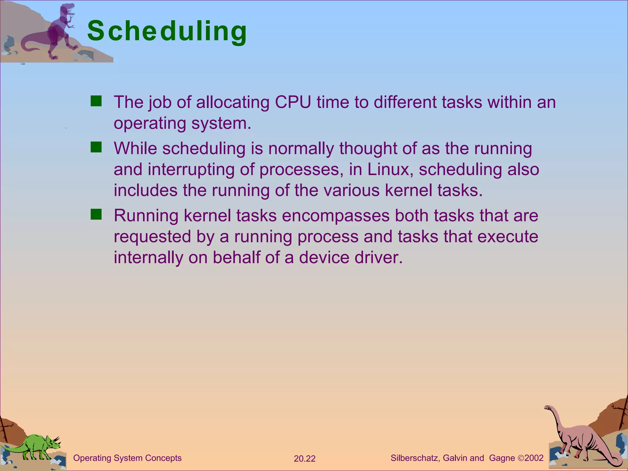 Scheduling The job of allocating CPU time to different tasks within an operating system. While scheduling is normally thought of as the running and interrupting of processes, in Linux, scheduling also includes the running of the various kernel tasks. Running kernel tasks encompasses both tasks that are requested by a running process and tasks that execute internally on behalf of a device driver. 