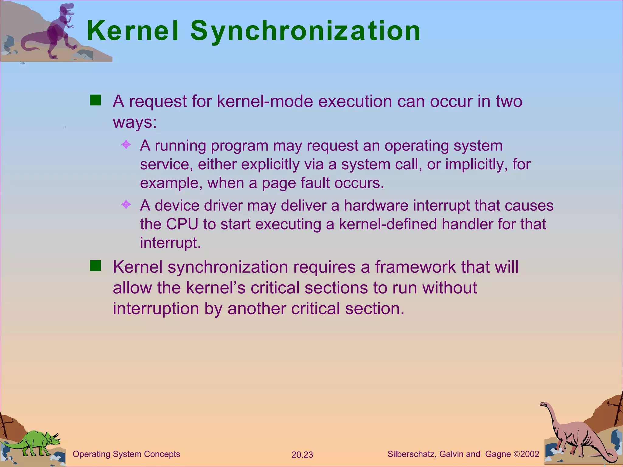 Kernel Synchronization A request for kernel-mode execution can occur in two ways: A running program may request an operating system service, either explicitly via a system call, or implicitly, for example, when a page fault occurs. A device driver may deliver a hardware interrupt that causes the CPU to start executing a kernel-defined handler for that interrupt. Kernel synchronization requires a framework that will allow the kernel’s critical sections to run without interruption by another critical section. 