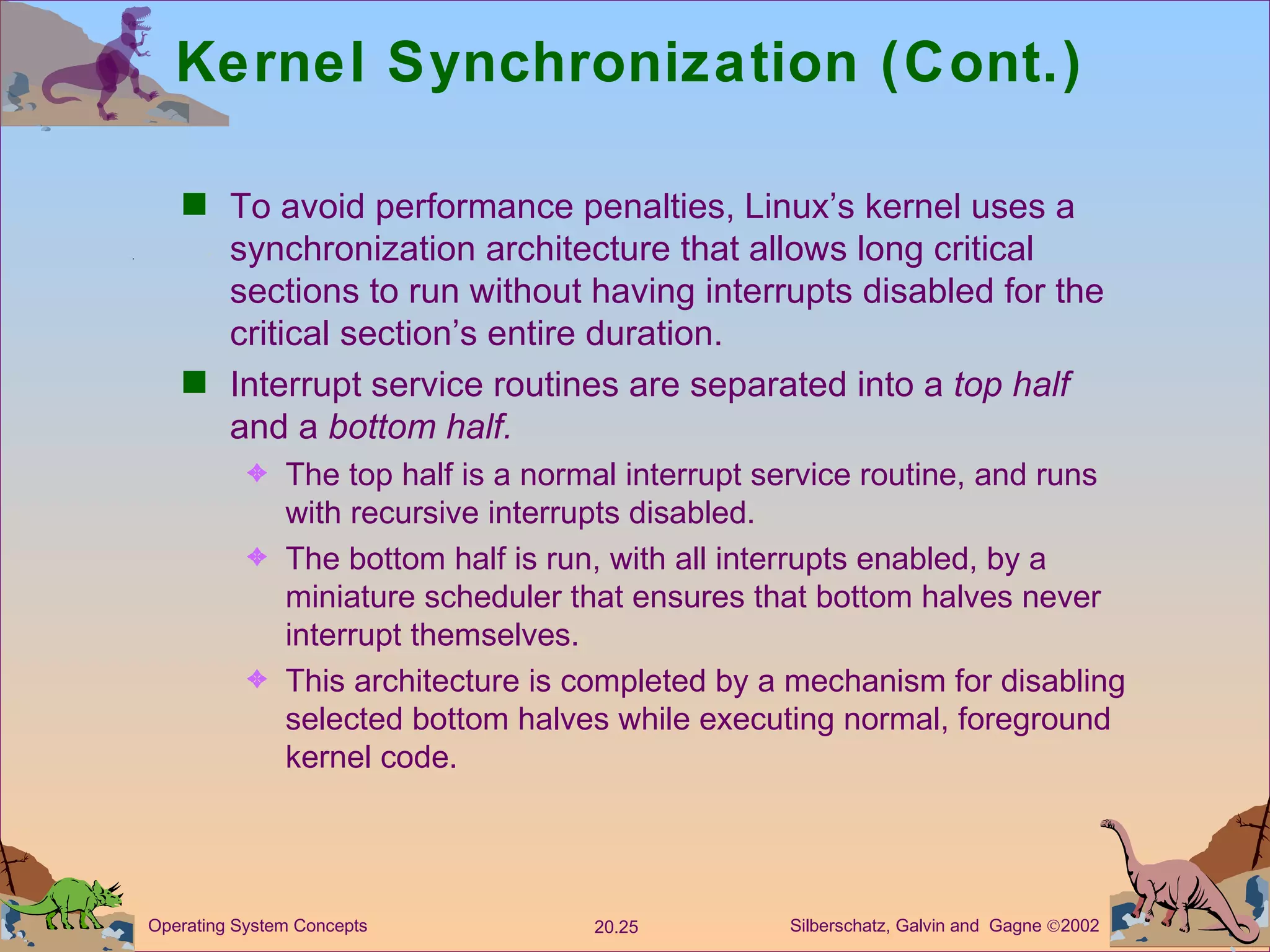 Kernel Synchronization (Cont.) To avoid performance penalties, Linux’s kernel uses a synchronization architecture that allows long critical sections to run without having interrupts disabled for the critical section’s entire duration. Interrupt service routines are separated into a  top half  and a  bottom half. The top half is a normal interrupt service routine, and runs with recursive interrupts disabled. The bottom half is run, with all interrupts enabled, by a miniature scheduler that ensures that bottom halves never interrupt themselves. This architecture is completed by a mechanism for disabling selected bottom halves while executing normal, foreground kernel code. 