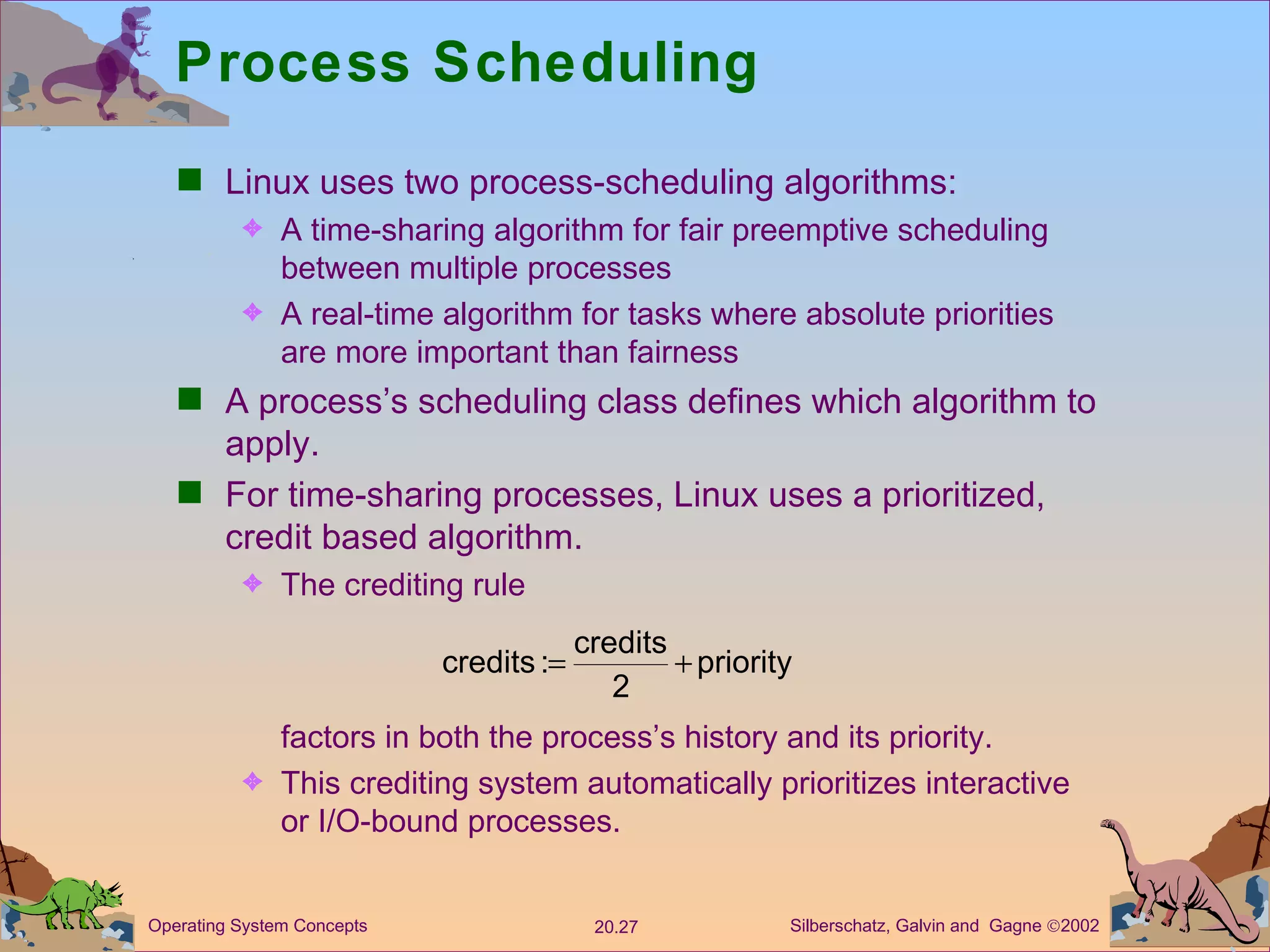 Process Scheduling Linux uses two process-scheduling algorithms: A time-sharing algorithm for fair preemptive scheduling between multiple processes A real-time algorithm for tasks where absolute priorities are more important than fairness A process’s scheduling class defines which algorithm to apply. For time-sharing processes, Linux uses a prioritized, credit based algorithm. The crediting rule factors in both the process’s history and its priority. This crediting system automatically prioritizes interactive or I/O-bound processes. 