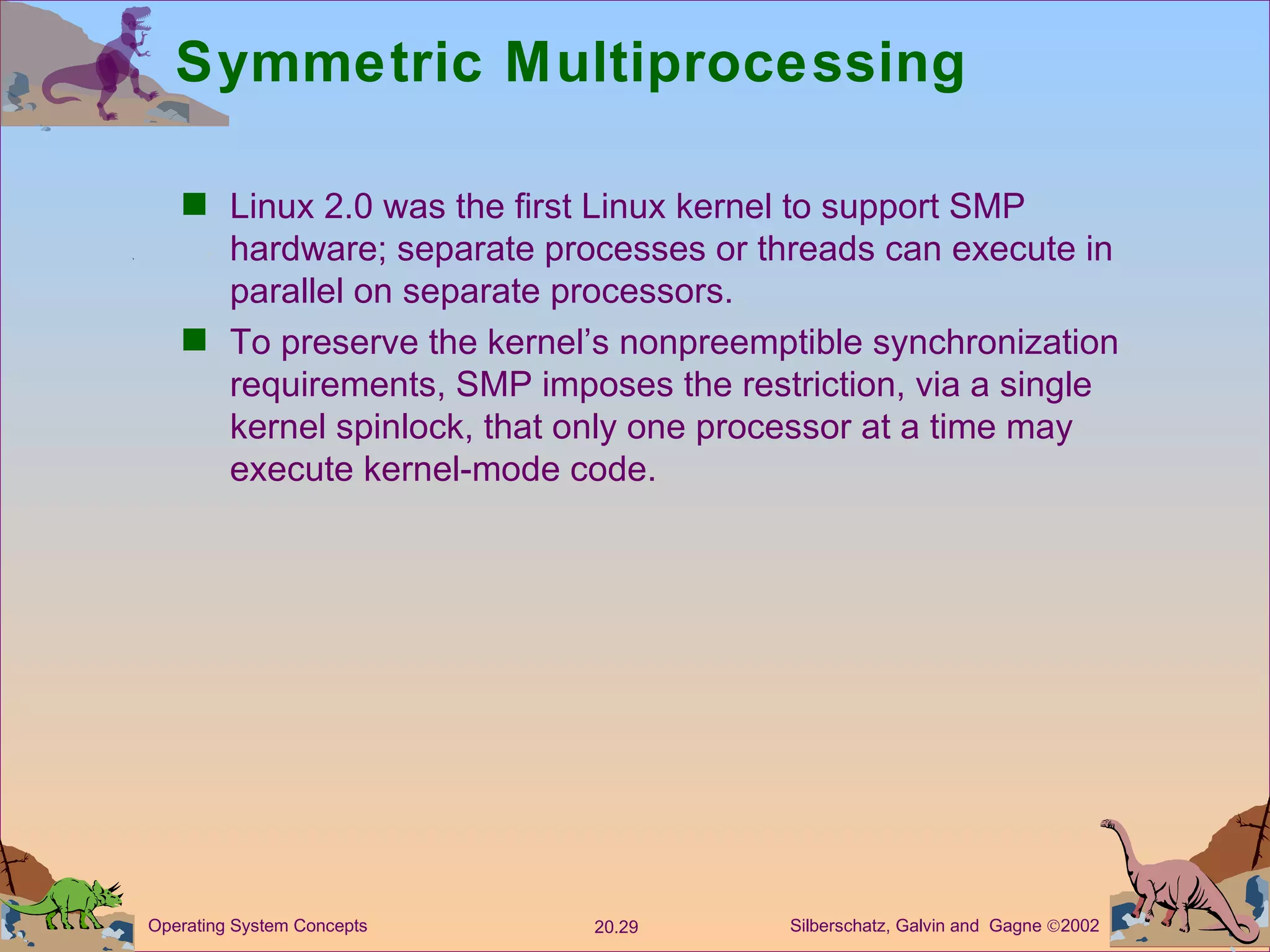 Symmetric Multiprocessing Linux 2.0 was the first Linux kernel to support SMP hardware; separate processes or threads can execute in parallel on separate processors. To preserve the kernel’s nonpreemptible synchronization requirements, SMP imposes the restriction, via a single kernel spinlock, that only one processor at a time may execute kernel-mode code. 