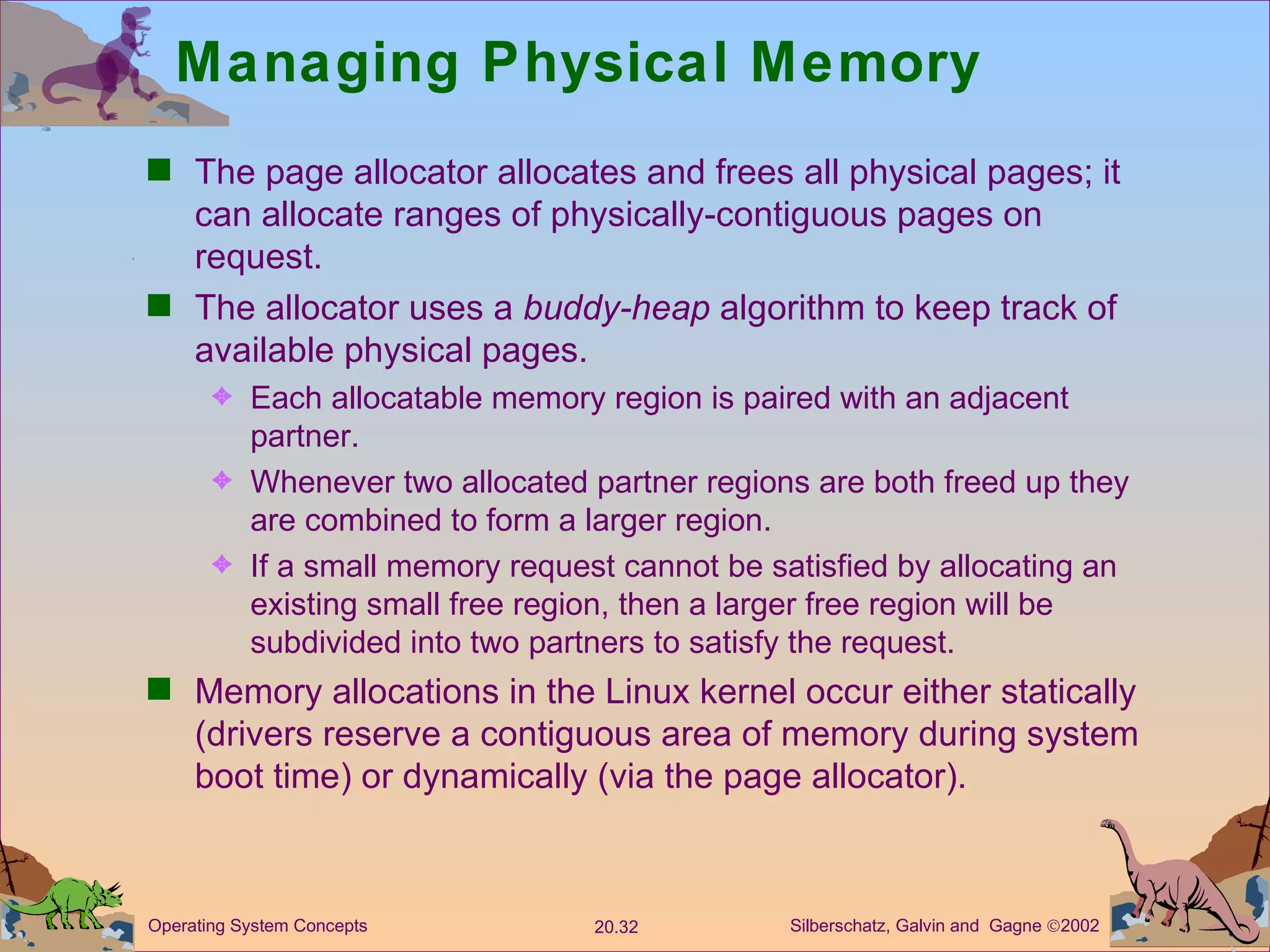 Managing Physical Memory The page allocator allocates and frees all physical pages; it can allocate ranges of physically-contiguous pages on request. The allocator uses a  buddy-heap  algorithm to keep track of available physical pages. Each allocatable memory region is paired with an adjacent partner. Whenever two allocated partner regions are both freed up they are combined to form a larger region. If a small memory request cannot be satisfied by allocating an existing small free region, then a larger free region will be subdivided into two partners to satisfy the request. Memory allocations in the Linux kernel occur either statically (drivers reserve a contiguous area of memory during system boot time) or dynamically (via the page allocator). 