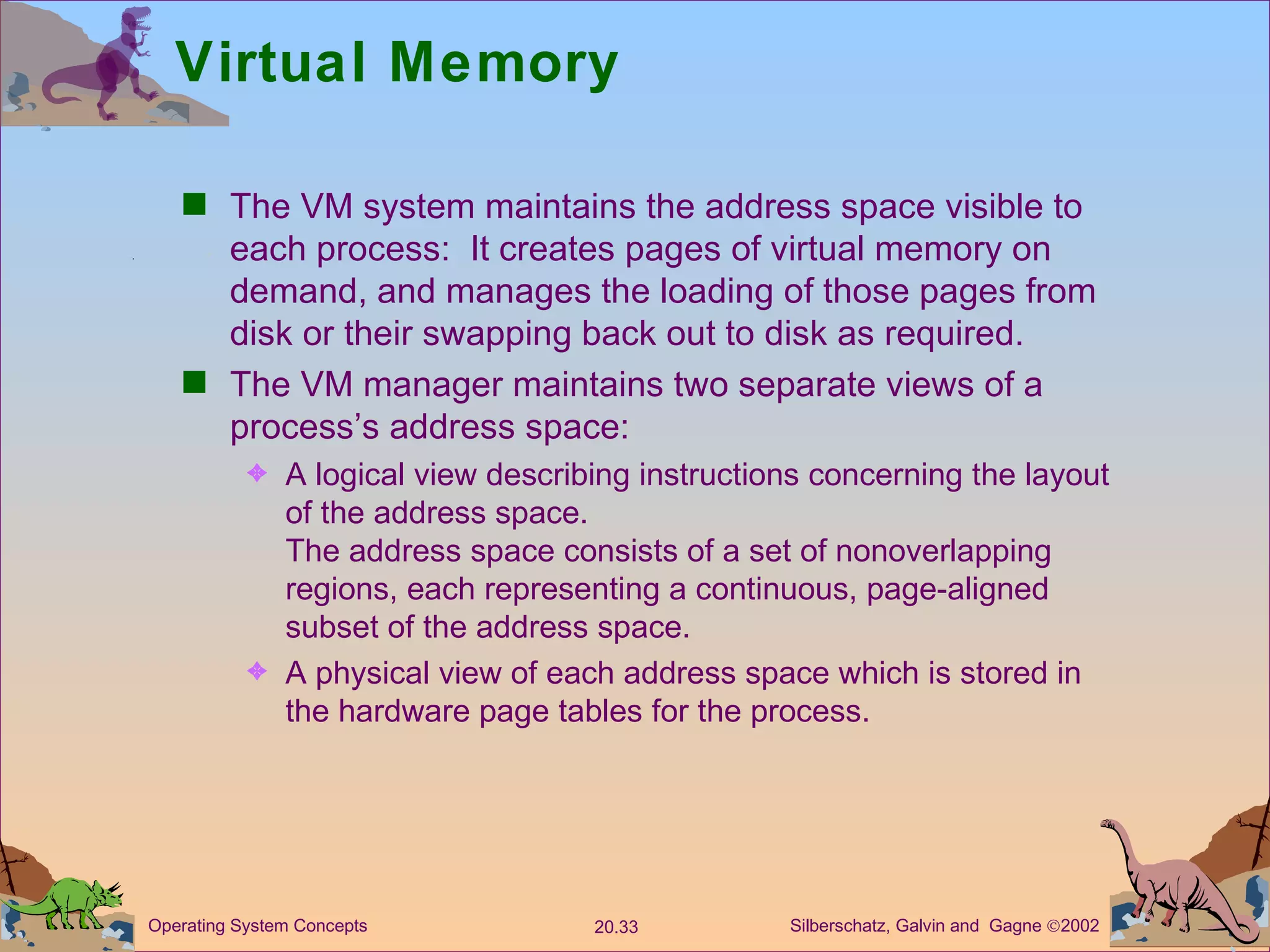Virtual Memory The VM system maintains the address space visible to each process:  It creates pages of virtual memory on demand, and manages the loading of those pages from disk or their swapping back out to disk as required. The VM manager maintains two separate views of a process’s address space: A logical view describing instructions concerning the layout of the address space. The address space consists of a set of nonoverlapping regions, each representing a continuous, page-aligned subset of the address space. A physical view of each address space which is stored in the hardware page tables for the process. 