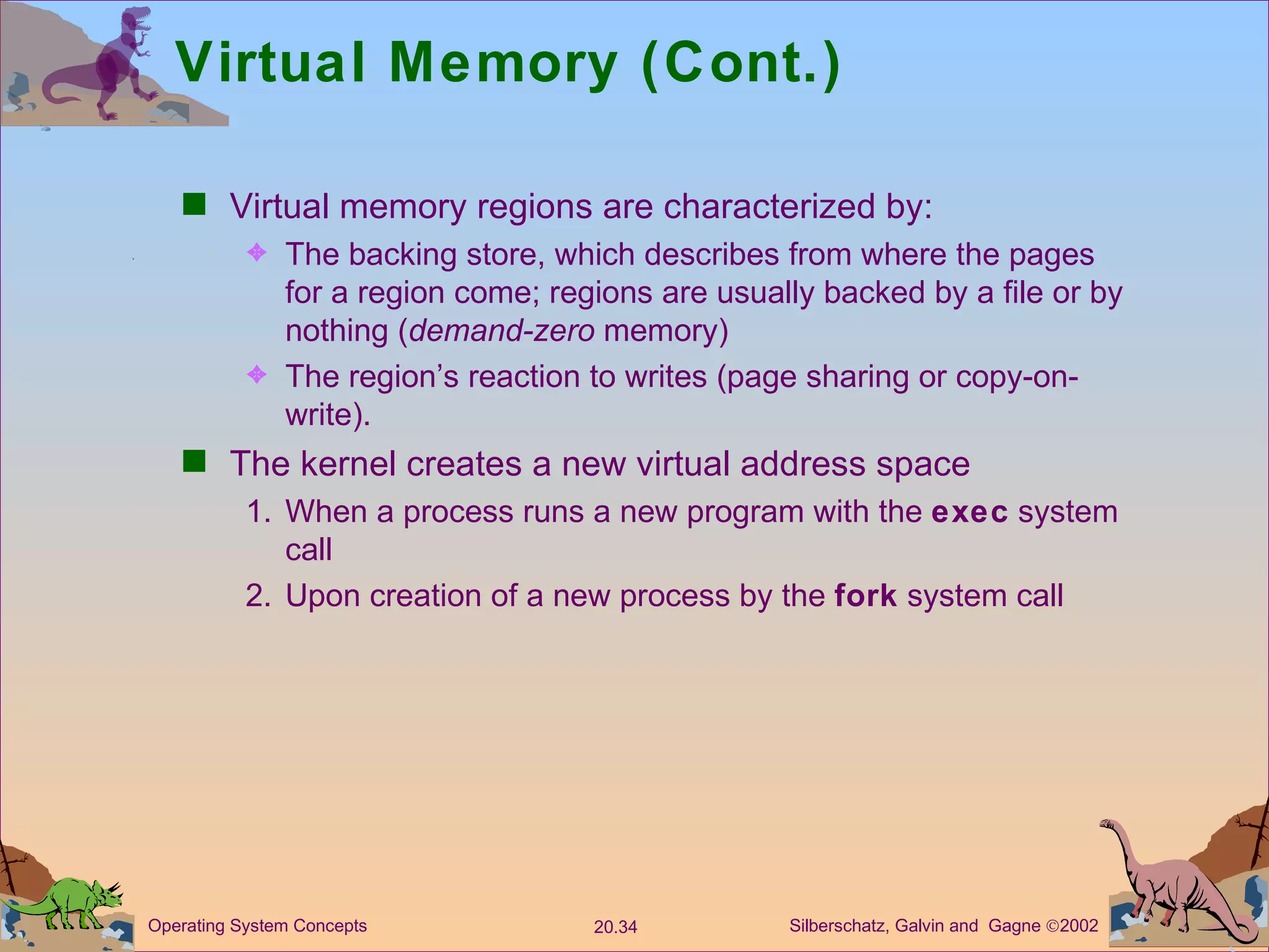Virtual Memory (Cont.) Virtual memory regions are characterized by: The backing store, which describes from where the pages for a region come; regions are usually backed by a file or by nothing ( demand-zero  memory) The region’s reaction to writes (page sharing or copy-on-write). The kernel creates a new virtual address space 1. When a process runs a new program with the  exec  system call 2.  Upon creation of a new process by the  fork  system call 
