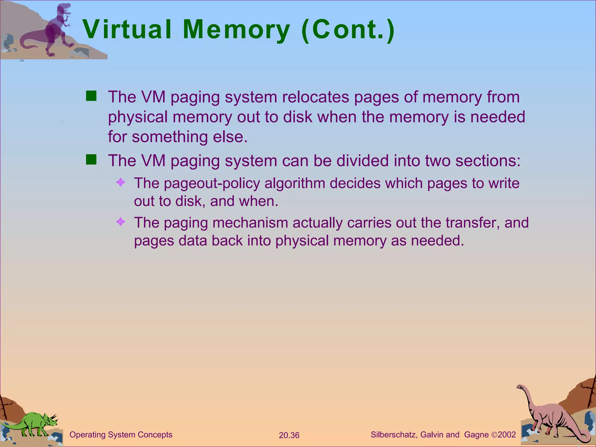 Virtual Memory (Cont.) The VM paging system relocates pages of memory from physical memory out to disk when the memory is needed for something else. The VM paging system can be divided into two sections: The pageout-policy algorithm decides which pages to write out to disk, and when. The paging mechanism actually carries out the transfer, and pages data back into physical memory as needed. 