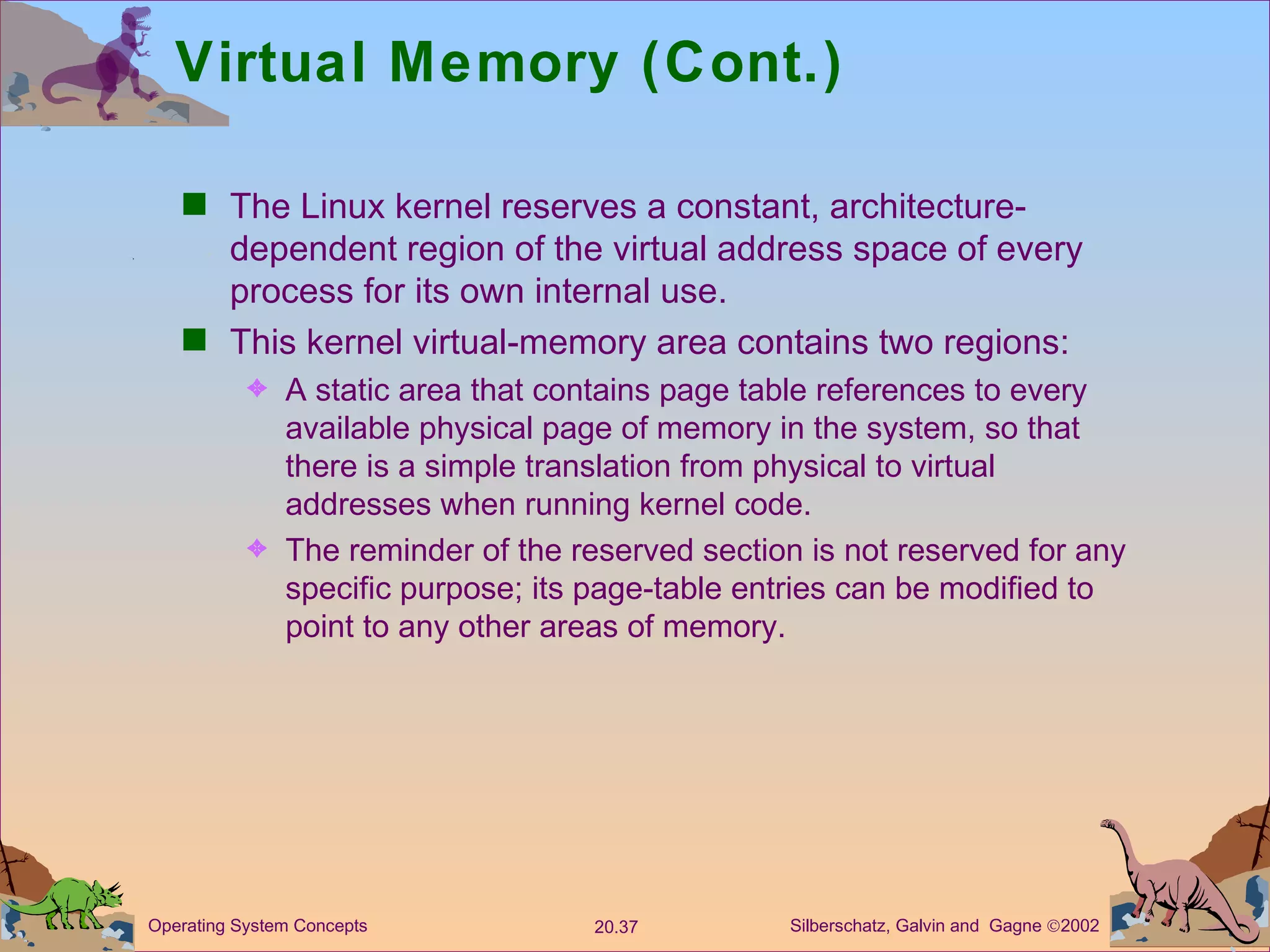 Virtual Memory (Cont.) The Linux kernel reserves a constant, architecture-dependent region of the virtual address space of every process for its own internal use. This kernel virtual-memory area contains two regions: A static area that contains page table references to every available physical page of memory in the system, so that there is a simple translation from physical to virtual addresses when running kernel code. The reminder of the reserved section is not reserved for any specific purpose; its page-table entries can be modified to point to any other areas of memory. 