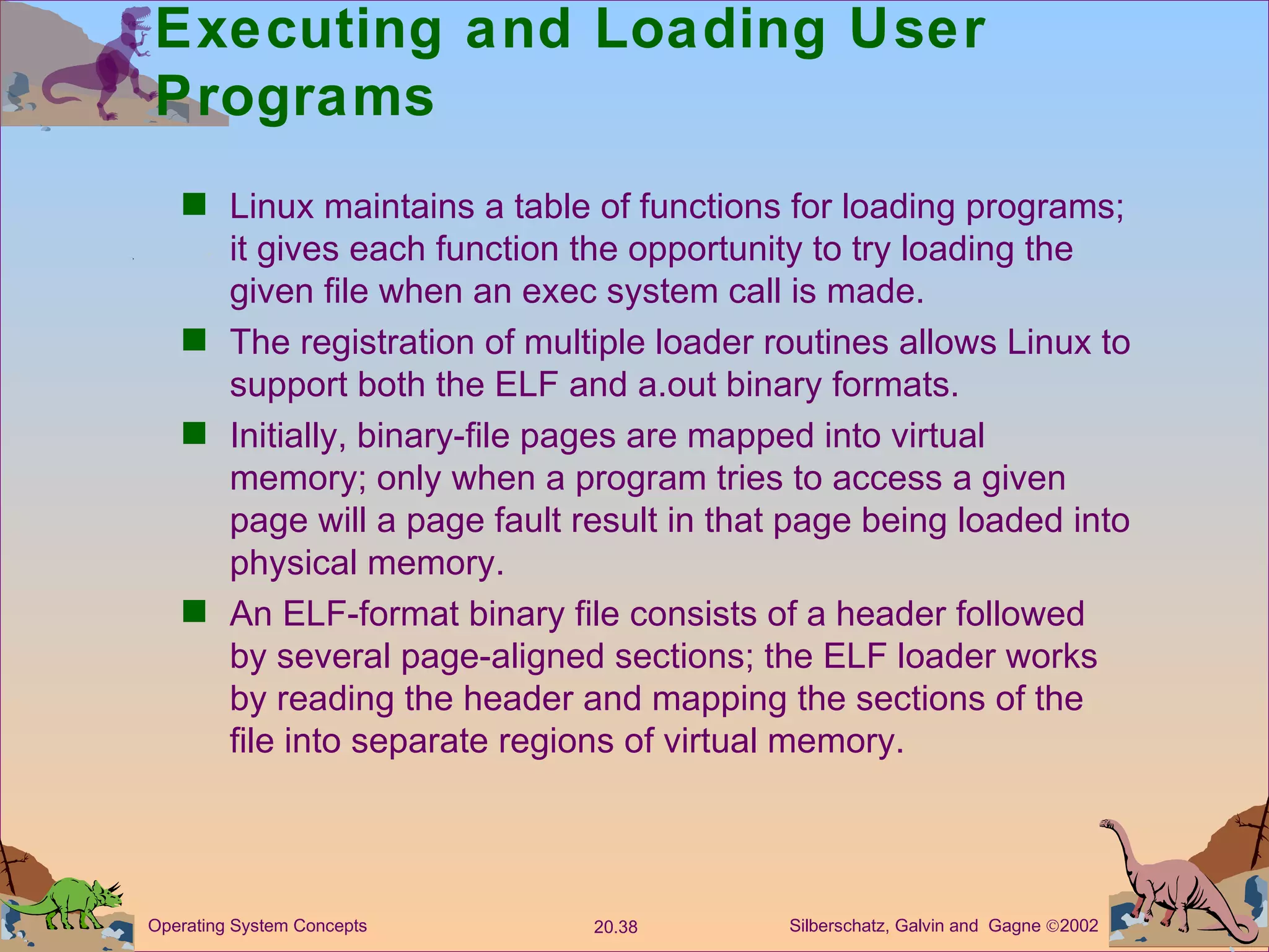 Executing and Loading User Programs Linux maintains a table of functions for loading programs; it gives each function the opportunity to try loading the given file when an exec system call is made. The registration of multiple loader routines allows Linux to support both the ELF and a.out binary formats. Initially, binary-file pages are mapped into virtual memory; only when a program tries to access a given page will a page fault result in that page being loaded into physical memory. An ELF-format binary file consists of a header followed by several page-aligned sections; the ELF loader works by reading the header and mapping the sections of the file into separate regions of virtual memory. 