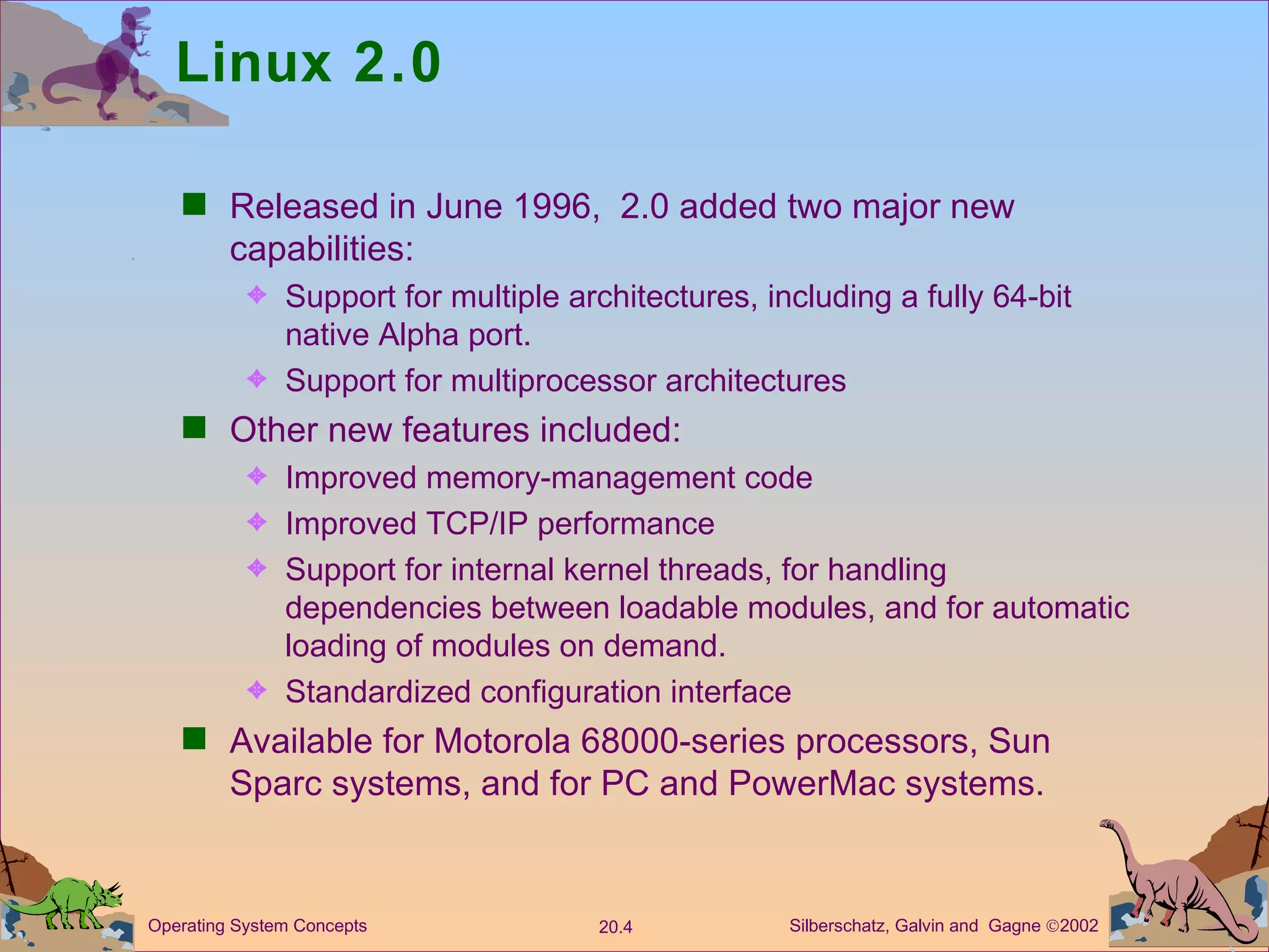 Linux 2.0 Released in June 1996,  2.0 added two major new capabilities: Support for multiple architectures, including a fully 64-bit native Alpha port. Support for multiprocessor architectures Other new features included: Improved memory-management code Improved TCP/IP performance Support for internal kernel threads, for handling dependencies between loadable modules, and for automatic loading of modules on demand. Standardized configuration interface Available for Motorola 68000-series processors, Sun Sparc systems, and for PC and PowerMac systems. 