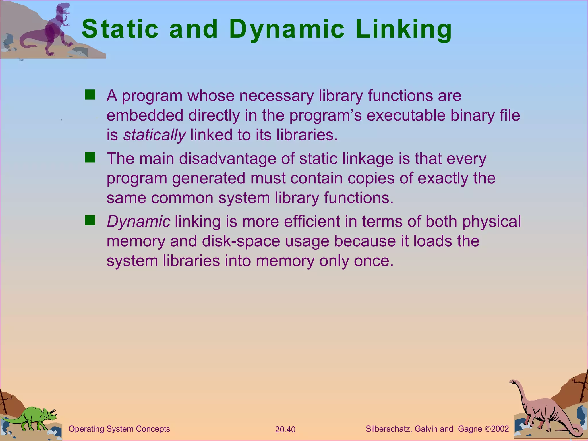 Static and Dynamic Linking A program whose necessary library functions are embedded directly in the program’s executable binary file is  statically  linked to its libraries. The main disadvantage of static linkage is that every program generated must contain copies of exactly the same common system library functions. Dynamic  linking is more efficient in terms of both physical memory and disk-space usage because it loads the system libraries into memory only once. 