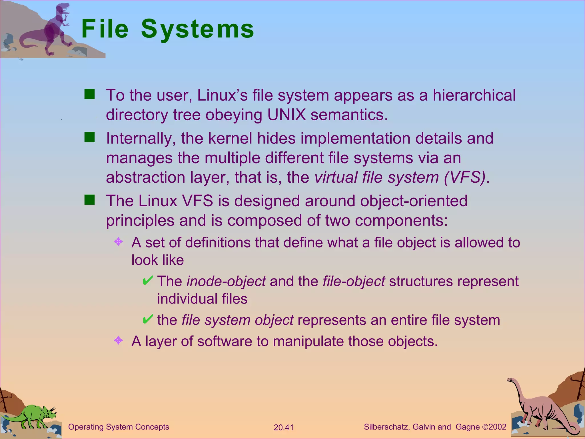 File Systems To the user, Linux’s file system appears as a hierarchical directory tree obeying UNIX semantics. Internally, the kernel hides implementation details and manages the multiple different file systems via an abstraction layer, that is, the  virtual file system (VFS) . The Linux VFS is designed around object-oriented principles and is composed of two components: A set of definitions that define what a file object is allowed to look like The  inode-object  and the  file-object  structures represent individual files the  file system   object  represents an entire file system A layer of software to manipulate those objects. 