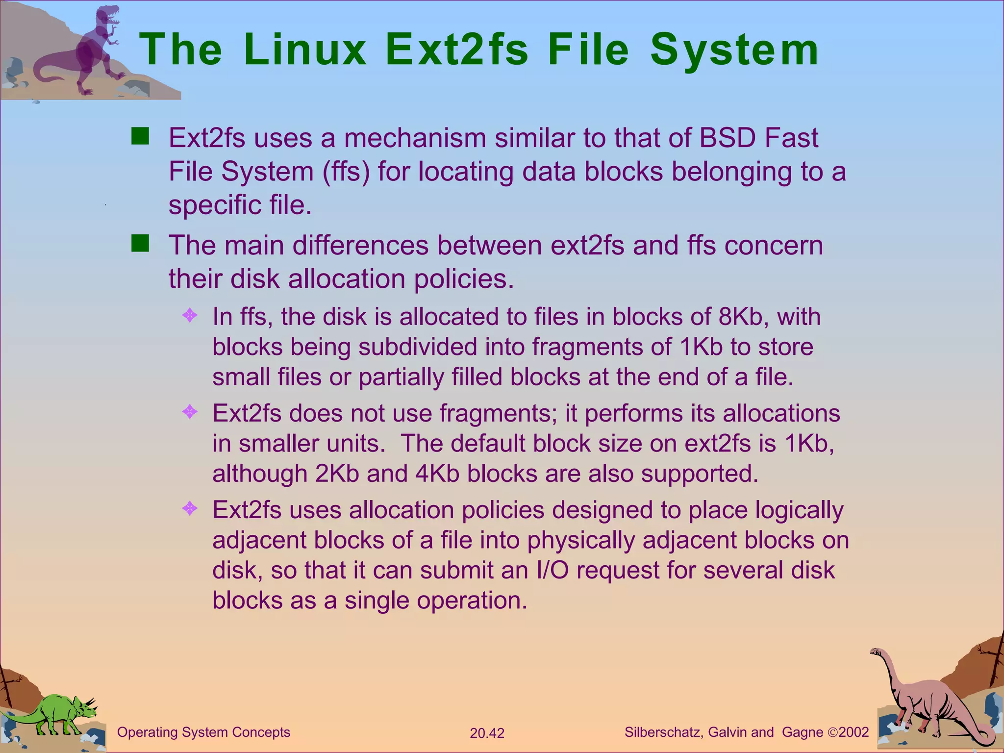 The Linux Ext2fs File System Ext2fs uses a mechanism similar to that of BSD Fast File System (ffs) for locating data blocks belonging to a specific file. The main differences between ext2fs and ffs concern their disk allocation policies. In ffs, the disk is allocated to files in blocks of 8Kb, with blocks being subdivided into fragments of 1Kb to store small files or partially filled blocks at the end of a file. Ext2fs does not use fragments; it performs its allocations in smaller units.  The default block size on ext2fs is 1Kb, although 2Kb and 4Kb blocks are also supported. Ext2fs uses allocation policies designed to place logically adjacent blocks of a file into physically adjacent blocks on disk, so that it can submit an I/O request for several disk blocks as a single operation. 