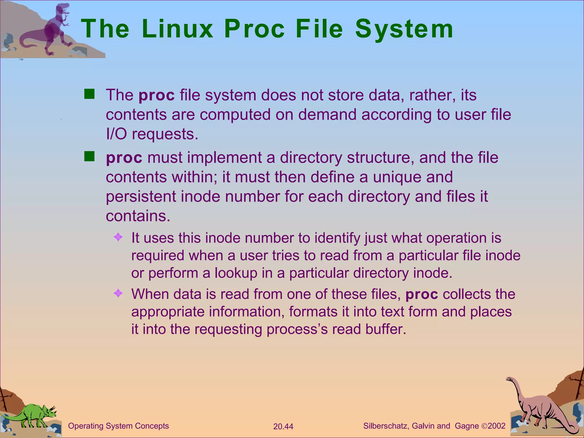The Linux Proc File System The  proc  file system does not store data, rather, its contents are computed on demand according to user file I/O requests. proc  must implement a directory structure, and the file contents within; it must then define a unique and persistent inode number for each directory and files it contains. It uses this inode number to identify just what operation is required when a user tries to read from a particular file inode or perform a lookup in a particular directory inode. When data is read from one of these files,  proc  collects the appropriate information, formats it into text form and places it into the requesting process’s read buffer. 
