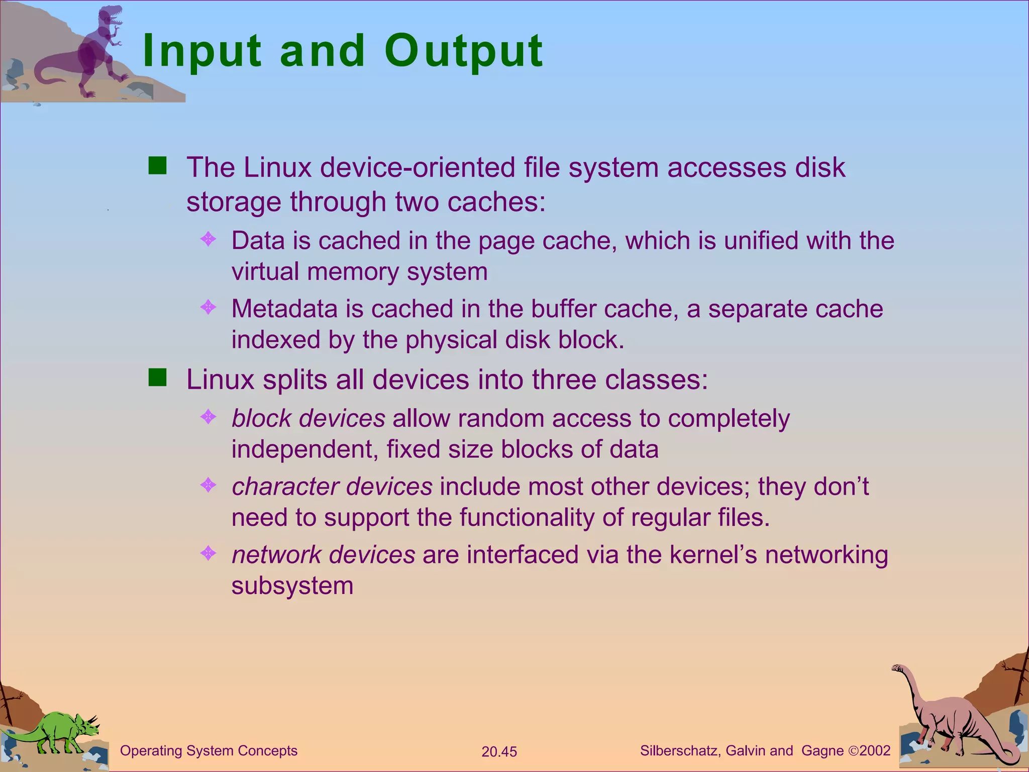 Input and Output The Linux device-oriented file system accesses disk storage through two caches: Data is cached in the page cache, which is unified with the virtual memory system Metadata is cached in the buffer cache, a separate cache indexed by the physical disk block. Linux splits all devices into three classes: block devices  allow random access to completely independent, fixed size blocks of data character devices  include most other devices; they don’t need to support the functionality of regular files. network devices  are interfaced via the kernel’s networking subsystem 