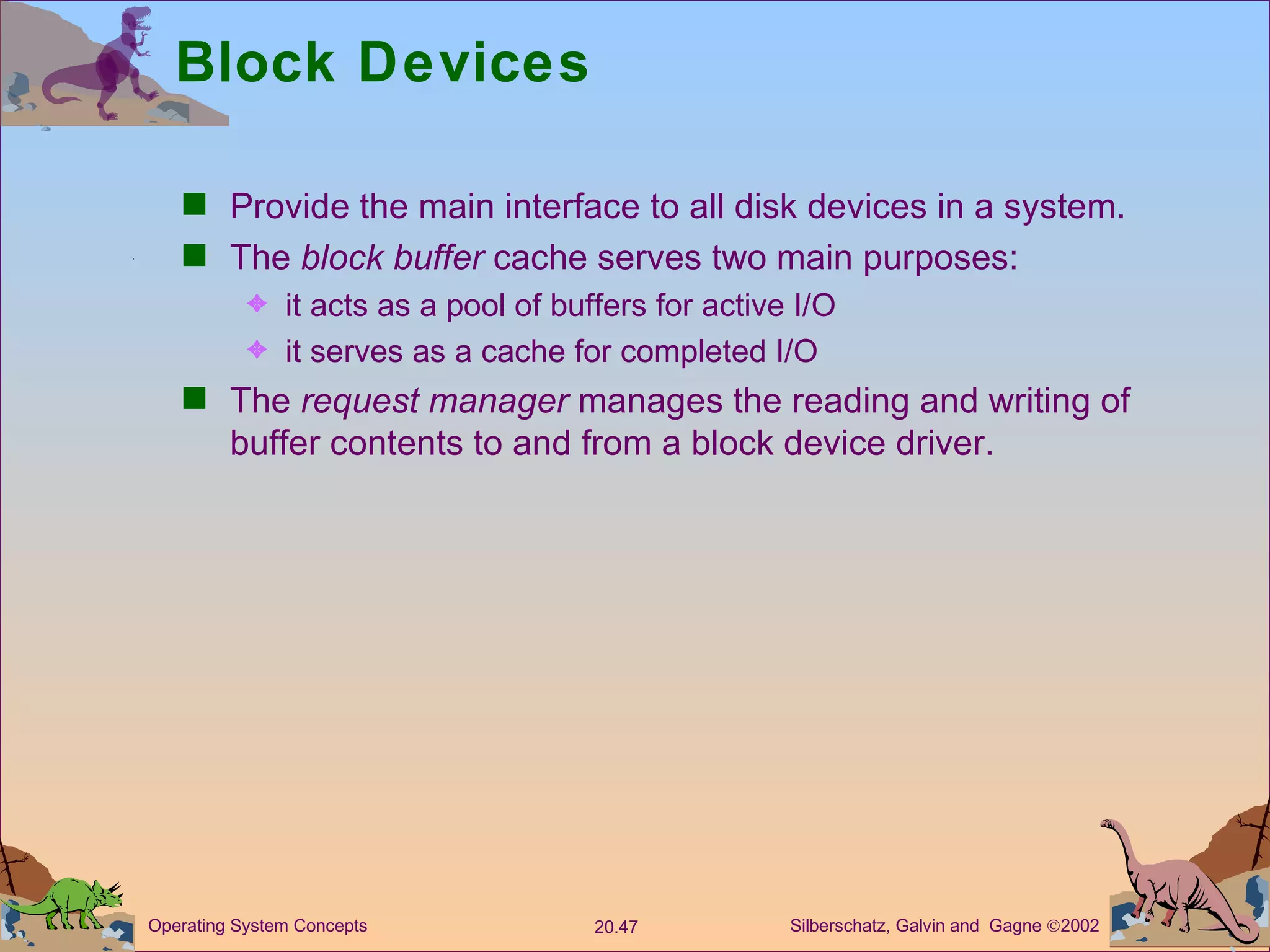 Block Devices Provide the main interface to all disk devices in a system. The  block buffer  cache serves two main purposes: it acts as a pool of buffers for active I/O it serves as a cache for completed I/O The  request manager  manages the reading and writing of buffer contents to and from a block device driver. 