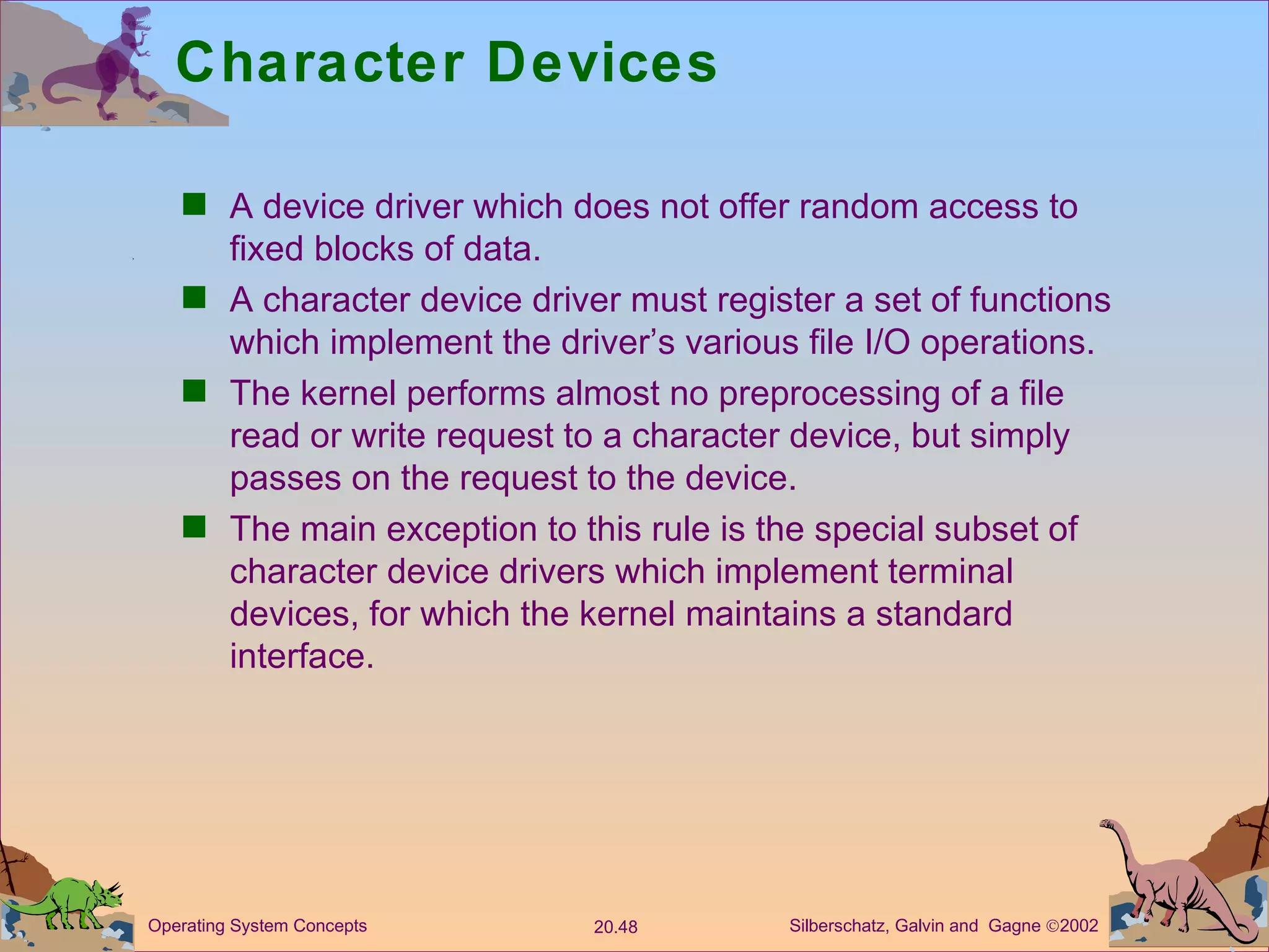 Character Devices A device driver which does not offer random access to fixed blocks of data. A character device driver must register a set of functions which implement the driver’s various file I/O operations. The kernel performs almost no preprocessing of a file read or write request to a character device, but simply passes on the request to the device. The main exception to this rule is the special subset of character device drivers which implement terminal devices, for which the kernel maintains a standard interface. 