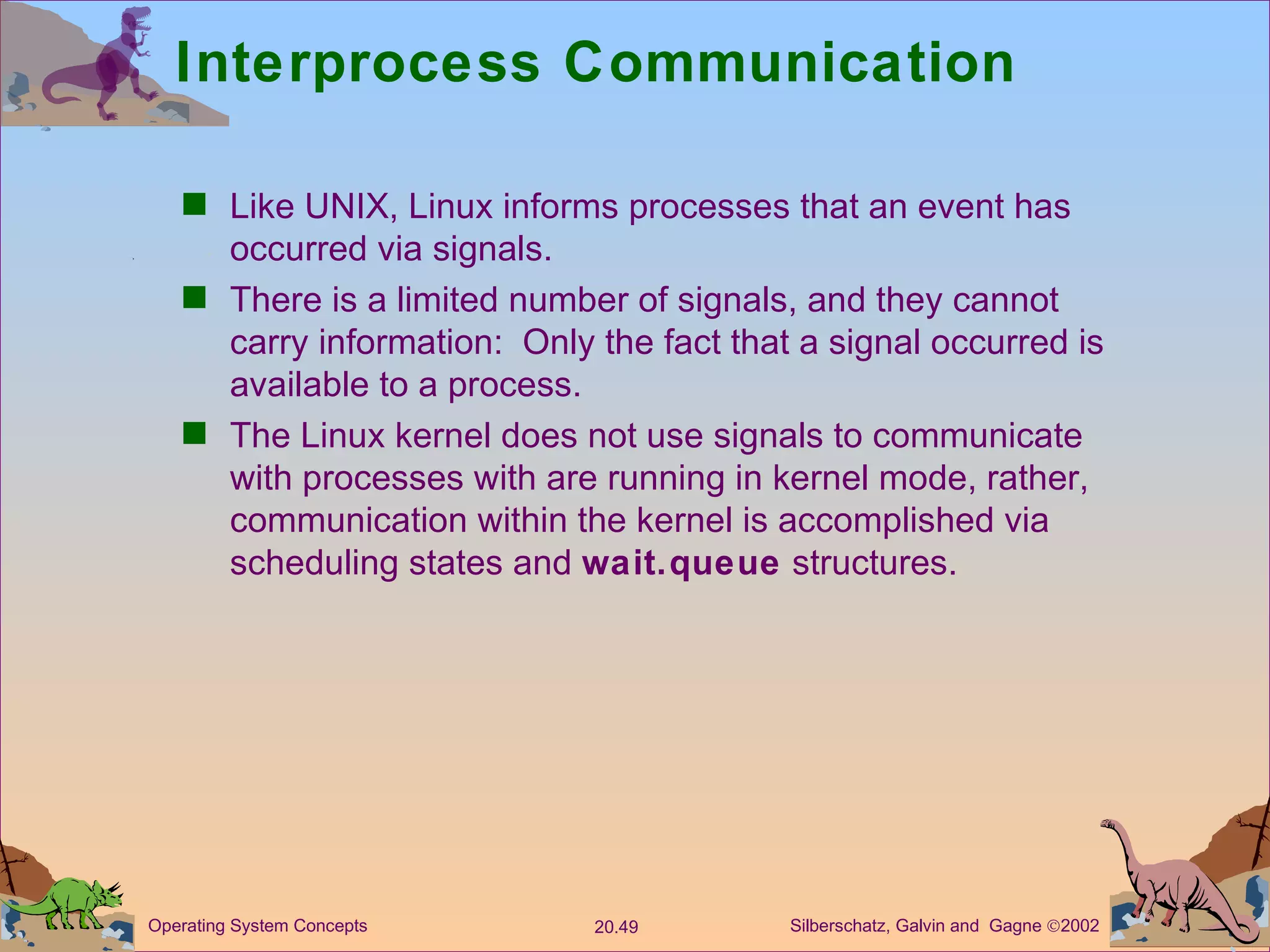 Interprocess Communication Like UNIX, Linux informs processes that an event has occurred via signals. There is a limited number of signals, and they cannot carry information:  Only the fact that a signal occurred is available to a process. The Linux kernel does not use signals to communicate with processes with are running in kernel mode, rather, communication within the kernel is accomplished via scheduling states and  wait.queue  structures. 