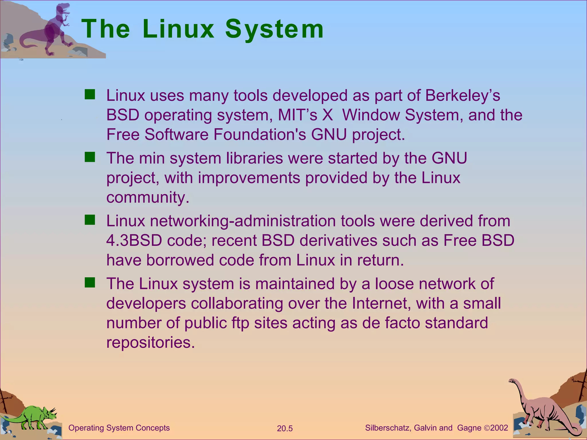 The Linux System Linux uses many tools developed as part of Berkeley’s BSD operating system, MIT’s X  Window System, and the Free Software Foundation's GNU project. The min system libraries were started by the GNU project, with improvements provided by the Linux community. Linux networking-administration tools were derived from 4.3BSD code; recent BSD derivatives such as Free BSD have borrowed code from Linux in return. The Linux system is maintained by a loose network of developers collaborating over the Internet, with a small number of public ftp sites acting as de facto standard repositories. 