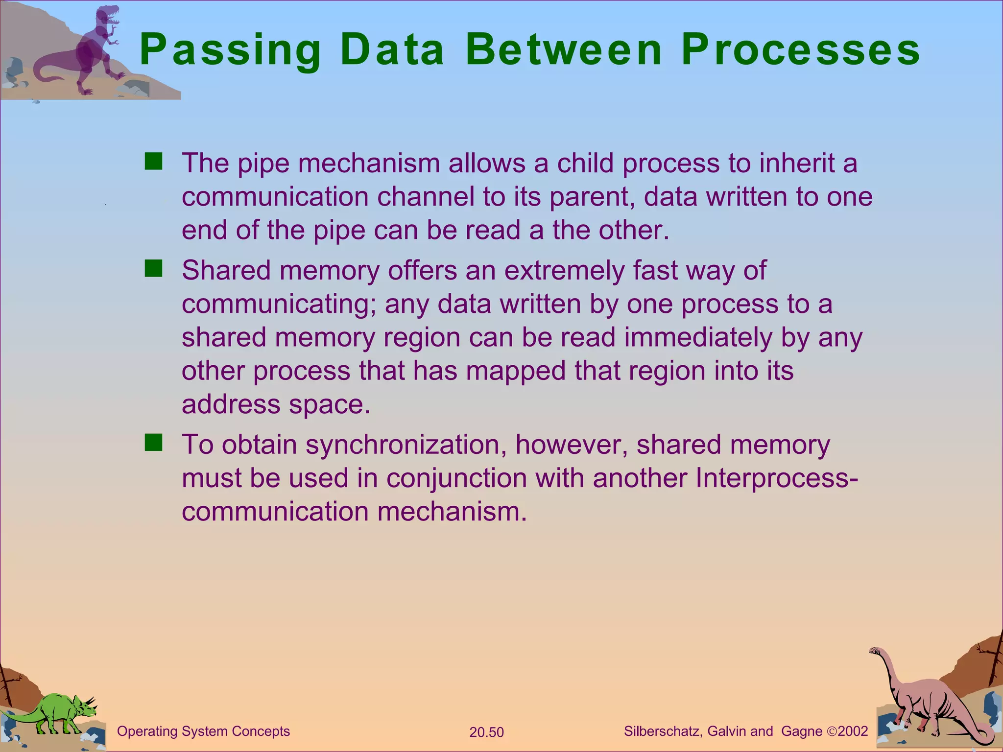 Passing Data Between Processes The pipe mechanism allows a child process to inherit a communication channel to its parent, data written to one end of the pipe can be read a the other. Shared memory offers an extremely fast way of communicating; any data written by one process to a shared memory region can be read immediately by any other process that has mapped that region into its address space. To obtain synchronization, however, shared memory must be used in conjunction with another Interprocess-communication mechanism. 