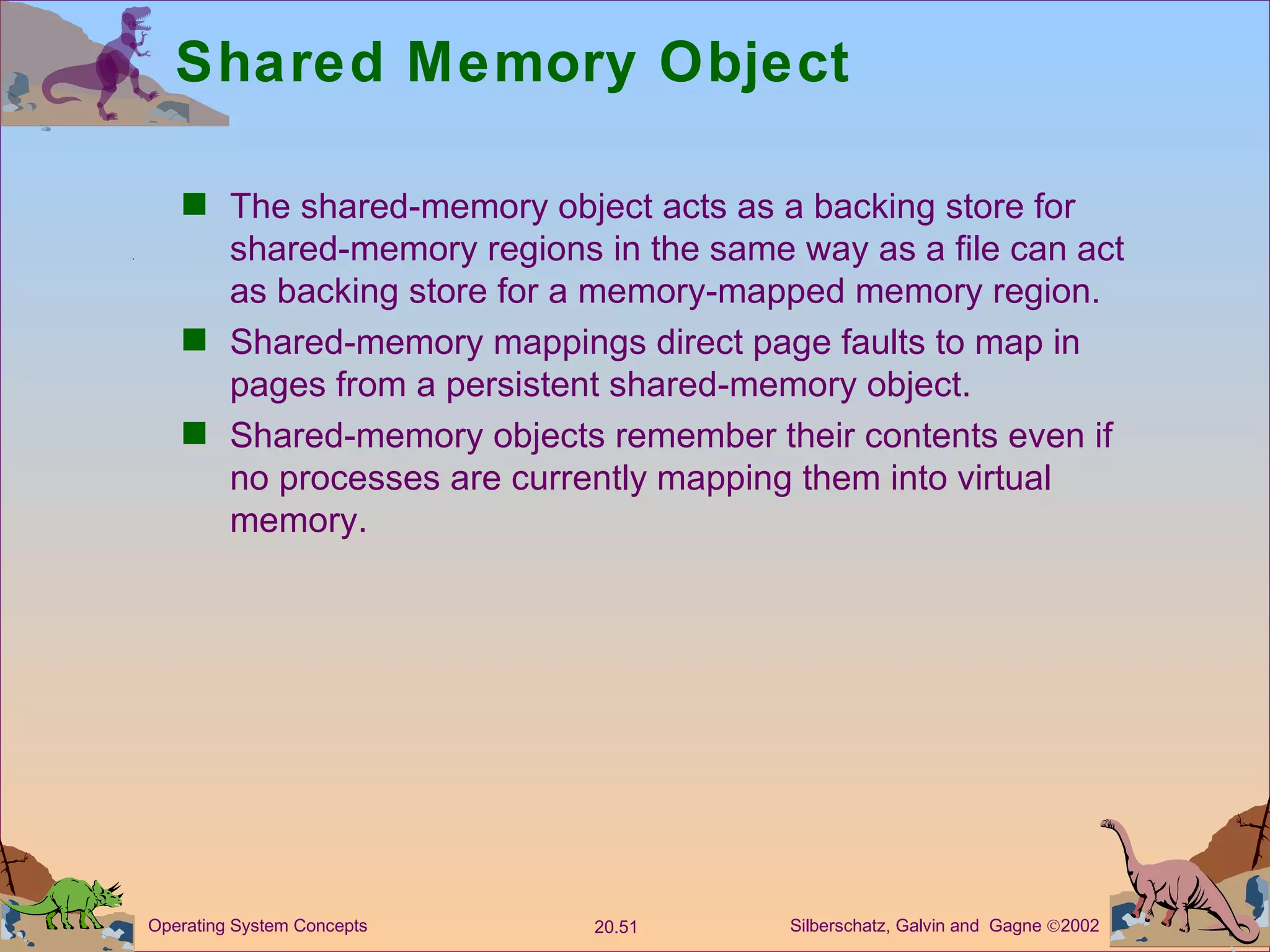 Shared Memory Object The shared-memory object acts as a backing store for shared-memory regions in the same way as a file can act as backing store for a memory-mapped memory region. Shared-memory mappings direct page faults to map in pages from a persistent shared-memory object. Shared-memory objects remember their contents even if no processes are currently mapping them into virtual memory. 