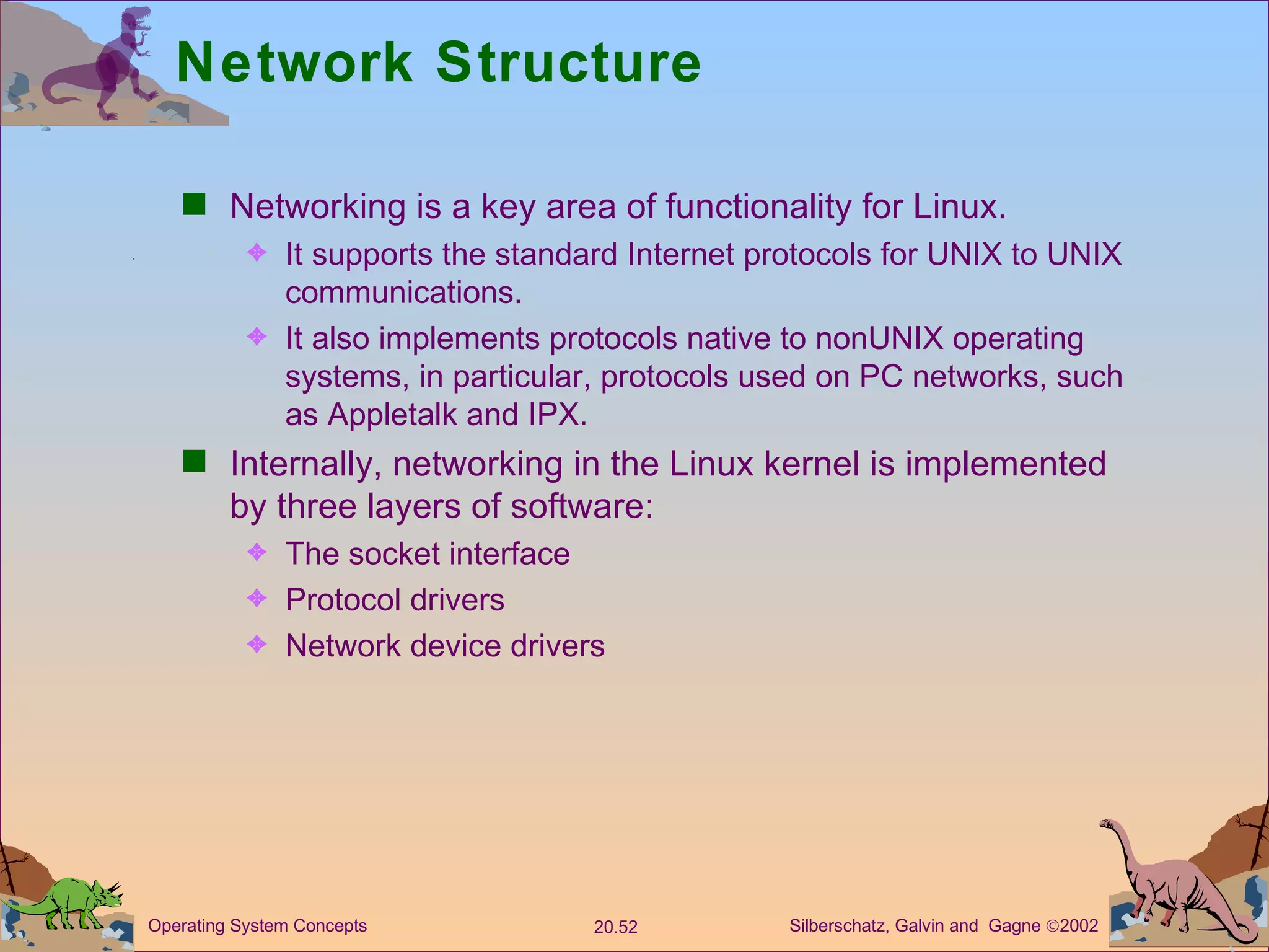 Network Structure Networking is a key area of functionality for Linux. It supports the standard Internet protocols for UNIX to UNIX communications. It also implements protocols native to nonUNIX operating systems, in particular, protocols used on PC networks, such as Appletalk and IPX. Internally, networking in the Linux kernel is implemented by three layers of software: The socket interface Protocol drivers Network device drivers 