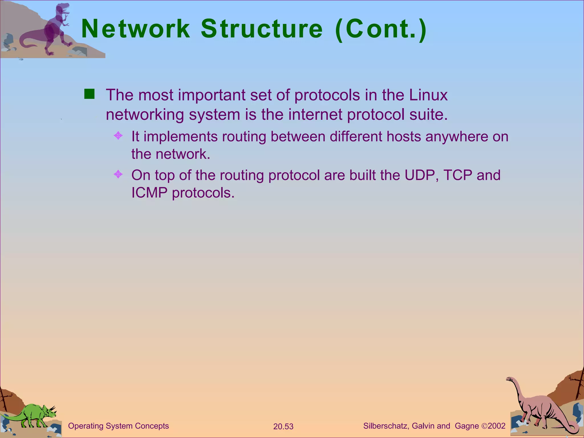 Network Structure (Cont.) The most important set of protocols in the Linux networking system is the internet protocol suite. It implements routing between different hosts anywhere on the network. On top of the routing protocol are built the UDP, TCP and ICMP protocols. 
