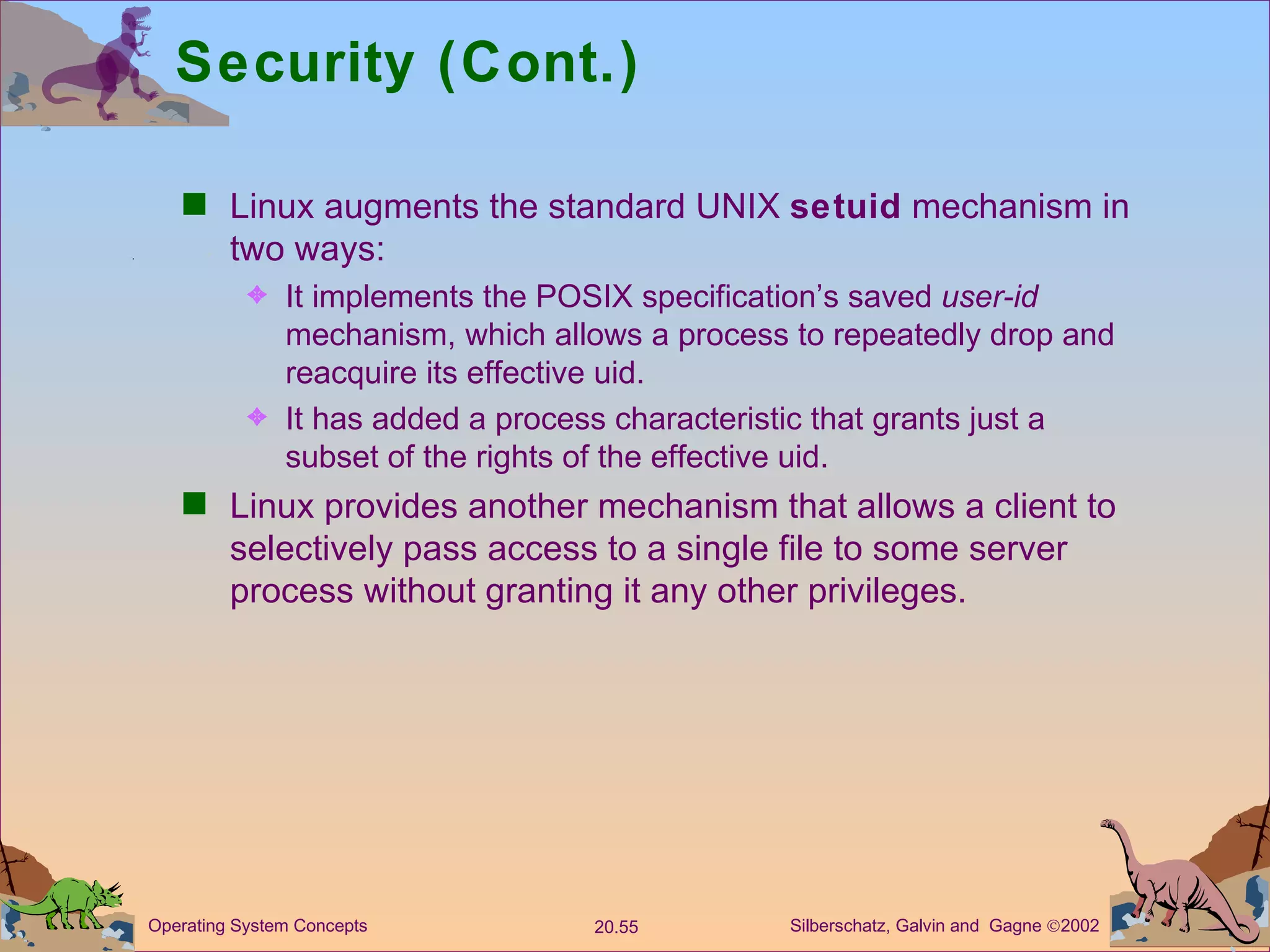 Security (Cont.) Linux augments the standard UNIX  setuid  mechanism in two ways: It implements the POSIX specification’s saved  user-id  mechanism, which allows a process to repeatedly drop and reacquire its effective uid. It has added a process characteristic that grants just a subset of the rights of the effective uid. Linux provides another mechanism that allows a client to selectively pass access to a single file to some server process without granting it any other privileges. 
