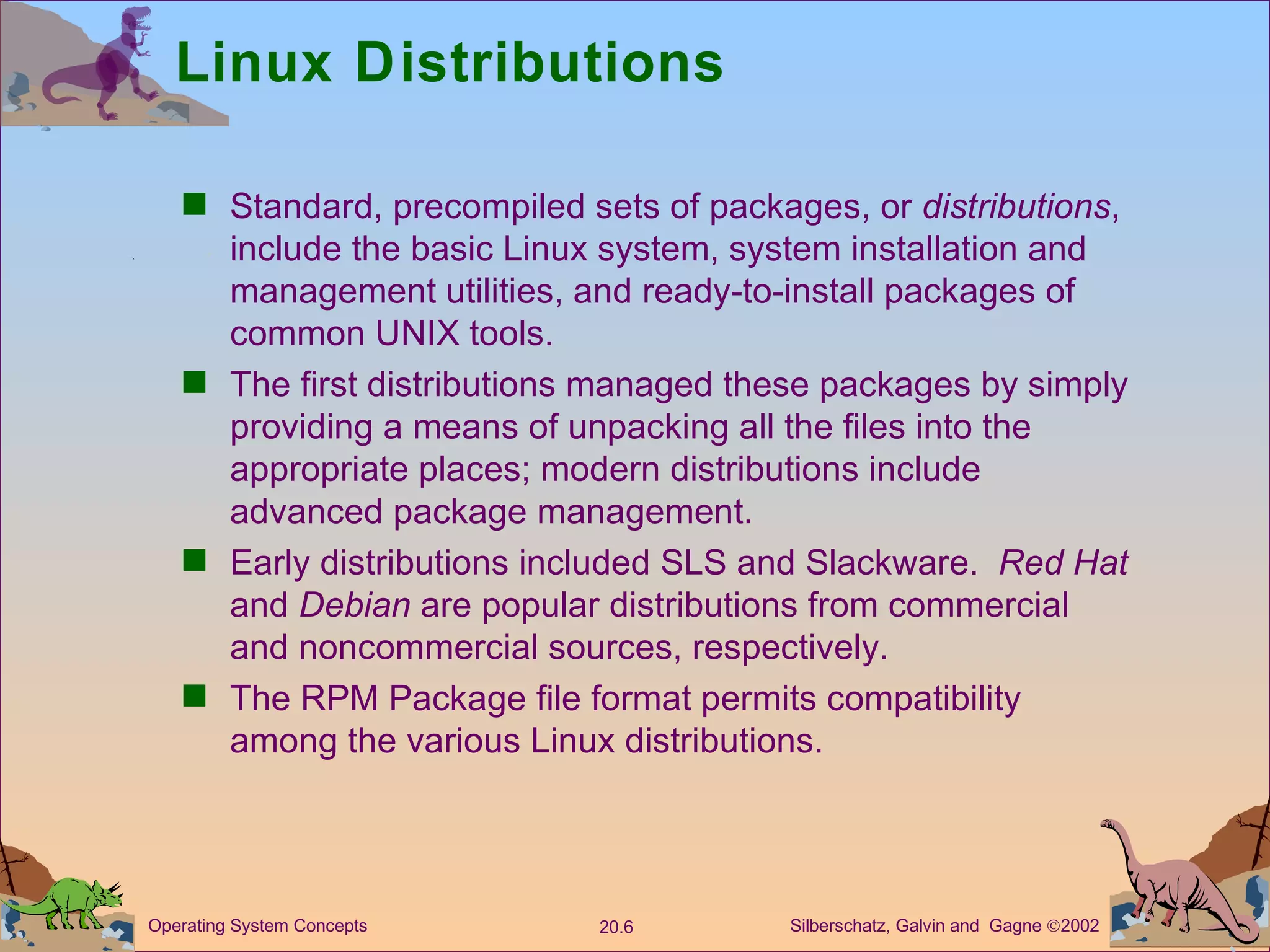 Linux Distributions Standard, precompiled sets of packages, or  distributions , include the basic Linux system, system installation and management utilities, and ready-to-install packages of common UNIX tools. The first distributions managed these packages by simply providing a means of unpacking all the files into the appropriate places; modern distributions include advanced package management. Early distributions included SLS and Slackware.  Red Hat  and  Debian  are popular distributions from commercial and noncommercial sources, respectively. The RPM Package file format permits compatibility among the various Linux distributions. 