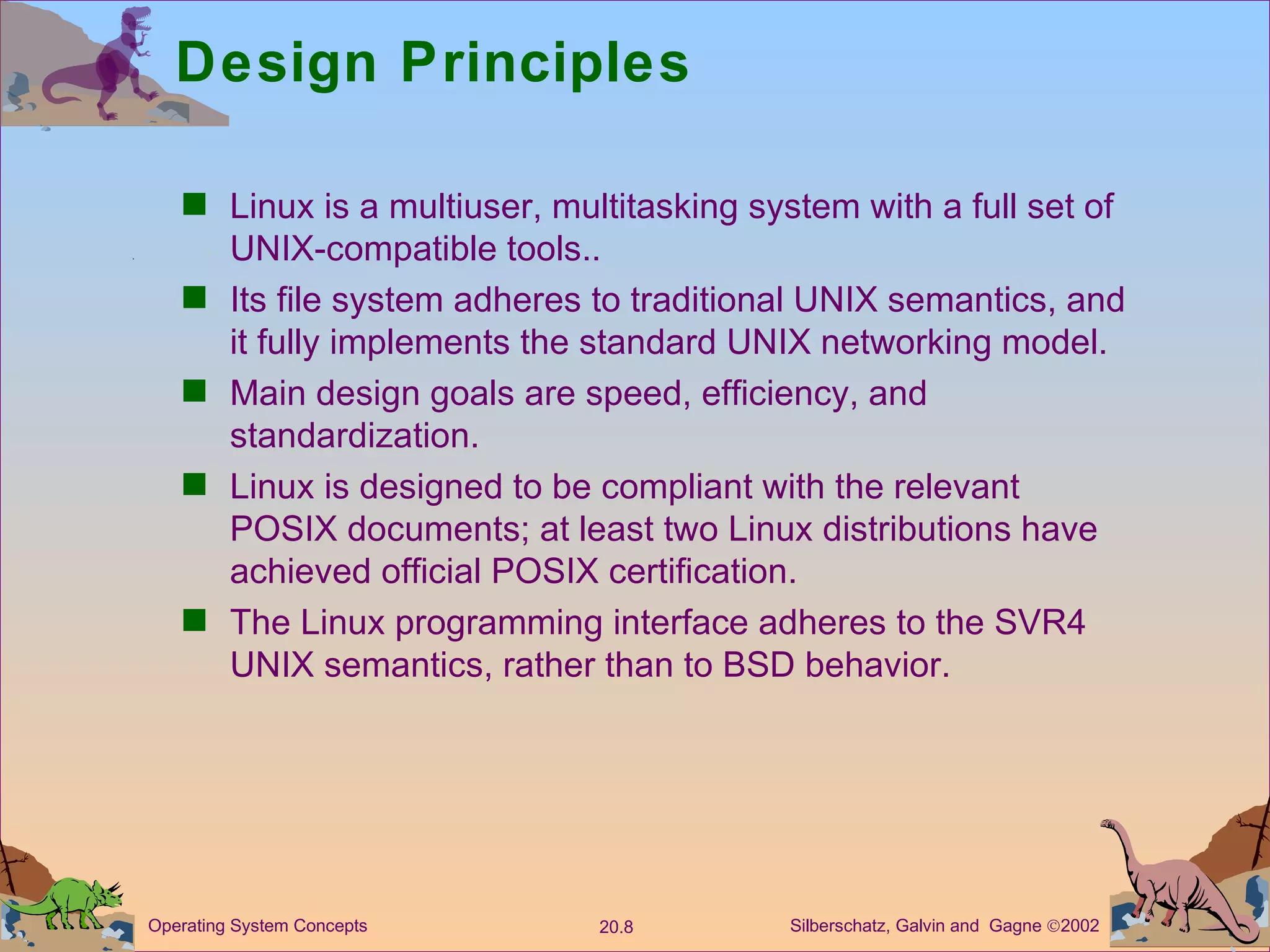 Design Principles Linux is a multiuser, multitasking system with a full set of UNIX-compatible tools.. Its file system adheres to traditional UNIX semantics, and it fully implements the standard UNIX networking model. Main design goals are speed, efficiency, and standardization. Linux is designed to be compliant with the relevant POSIX documents; at least two Linux distributions have achieved official POSIX certification. The Linux programming interface adheres to the SVR4 UNIX semantics, rather than to BSD behavior. 