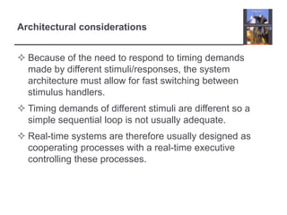 Architectural considerations


 Because of the need to respond to timing demands
  made by different stimuli/responses, the system
  architecture must allow for fast switching between
  stimulus handlers.
 Timing demands of different stimuli are different so a
  simple sequential loop is not usually adequate.
 Real-time systems are therefore usually designed as
  cooperating processes with a real-time executive
  controlling these processes.
 