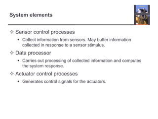 System elements


 Sensor control processes
    Collect information from sensors. May buffer information
     collected in response to a sensor stimulus.
 Data processor
    Carries out processing of collected information and computes
     the system response.
 Actuator control processes
    Generates control signals for the actuators.
 