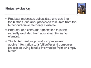 Mutual exclusion


 Producer processes collect data and add it to
  the buffer. Consumer processes take data from the
  buffer and make elements available.
 Producer and consumer processes must be
  mutually excluded from accessing the same
  element.
 The buffer must stop producer processes
  adding information to a full buffer and consumer
  processes trying to take information from an empty
  buffer.
 