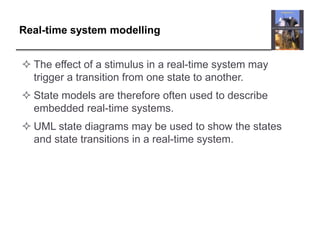 Real-time system modelling


 The effect of a stimulus in a real-time system may
  trigger a transition from one state to another.
 State models are therefore often used to describe
  embedded real-time systems.
 UML state diagrams may be used to show the states
  and state transitions in a real-time system.
 