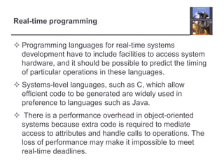 Real-time programming


 Programming languages for real-time systems
  development have to include facilities to access system
  hardware, and it should be possible to predict the timing
  of particular operations in these languages.
 Systems-level languages, such as C, which allow
  efficient code to be generated are widely used in
  preference to languages such as Java.
 There is a performance overhead in object-oriented
 systems because extra code is required to mediate
 access to attributes and handle calls to operations. The
 loss of performance may make it impossible to meet
 real-time deadlines.
 