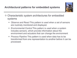 Architectural patterns for embedded systems


 Characteristic system architectures for embedded
  systems
    Observe and React This pattern is used when a set of sensors
     are routinely monitored and displayed.
    Environmental Control This pattern is used when a system
     includes sensors, which provide information about the
     environment and actuators that can change the environment
    Process Pipeline This pattern is used when data has to be
     transformed from one representation to another before it can be
     processed.
 