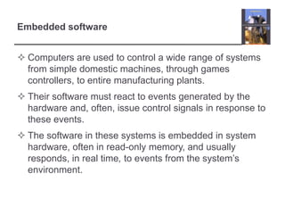 Embedded software


 Computers are used to control a wide range of systems
  from simple domestic machines, through games
  controllers, to entire manufacturing plants.
 Their software must react to events generated by the
  hardware and, often, issue control signals in response to
  these events.
 The software in these systems is embedded in system
  hardware, often in read-only memory, and usually
  responds, in real time, to events from the system’s
  environment.
 